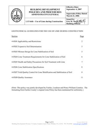 Effective Date:
                          BUILDING DEVELOPMENT                                    September 4, 2007
                         POLICIES AND PROCEDURES
                             ADMINISTRATIVE/GENERAL                               Supersedes Policy Dated:
                                                                                  March 21, 2006
                                                                                  Issued by:
                    1.13 Soils – Use of Lime during Construction                  Eric M. Mays, P.E.
                                                                                  Building Official


GEOTECHNICAL GUIDELINES FOR THE USE OF LIME DURING CONSTRUCTION

Section                                                                                                Page

4-0X0l Applicability and Restrictions                                                                    2

4-0X02 Expansive Soil Determination                                                                      5

4-0X03 Mixture Design for Lime Stabilization of Soil                                                     5

4-0X04 Lime Treatment Requirements for Lime Stabilization of Soil                                        6

4-0X05 Health and Safety Precautions for Soil Treatment with Lime                                        7

4-0X06 Lime Stabilization Specifications                                                                 8

4-0X07 Field Quality Control for Lime Modification and Stabilization of Soil                             8

4-0X08 Quality Assurance                                                                                 11




(Note: This policy was jointly developed by Fairfax, Loudoun and Prince William Counties. The
formatting from Fairfax County’s original Lime Policy has been maintained for uniformity.)




                                                  Page 1 of 11                                    Version 2009-07-08
Building Development Division. 5 County Complex Court, Prince William, VA, 22192. 703-792-6930. www.pwcgov.org/BDD
 