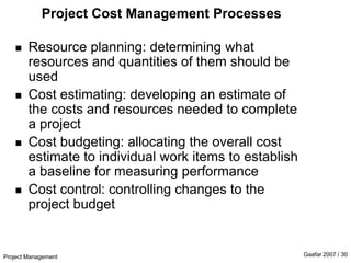 Project Management Gaafar 2007 / 30
Project Cost Management Processes
 Resource planning: determining what
resources and quantities of them should be
used
 Cost estimating: developing an estimate of
the costs and resources needed to complete
a project
 Cost budgeting: allocating the overall cost
estimate to individual work items to establish
a baseline for measuring performance
 Cost control: controlling changes to the
project budget
 