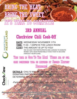 BRING THE HEAT,
BRING THE SWEET,
IT’S TIME TO COMPETE!
Checkview Chili Cook-Off
DATE: WEDNESDAY NOVEMBER 11TH
TIME: 11:30 - 1:00PM IN THE LUNCH ROOM
COST: THE AMOUNT IS UP TO YOU!
3RD ANNUAL
DETAILS: CHILI’S WILL BE RED AND WHITE.
DONATING PARTICIPANTS WILL RANK THE CHILI’S TO
DETERMINE THE CHAMPION FOR EACH CATEGORY!
-Participants encouraged to bring their own serving spoon-
WE DO ASK FOR PARTICIPANTS AND JUDGES TO DONATE
MONEY OR A NON-PERISHABLE FOOD ITEM TO SECOND
HARVEST HEARTLAND.
This year is Give To The Max! Where all of our
cash donations will be matched by Second Harvest
Heartland!
Please email Andrea Kroska if you would like to participate and if your chili will be red or white
andrea.kroska@checkview.com
 