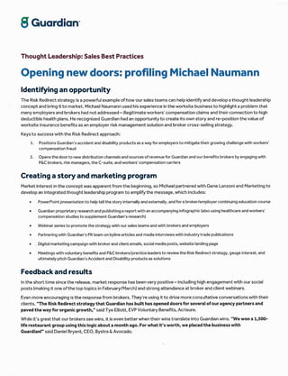 S Cuqrdion'
Thought Leadership: Sales Best Practices
Opening new doors: profiling Michael Naumann
ldentifying an opportunity
The Risk Redirect strategy is a powerful example of how our sales teams can help identify and develop a thought leadership
concept and bring itto market. Michael Naumann used his experience in the worksite business to highlight a problem that
many employers and brokers had not addressed - illegitimate workers' compensation claims and their connection to high
deductible health plans. He recognized Guardian had an opportunity to create its own story and re-position the value of
worksite insurance benefits as an employer risk management solution and broker cross-selling strategy.
Keys to success with the Risk Redirect approach:
'1. Positions Guardian's accident and disability products as a way for employers to mitigate their growing challenge with workers'
compensation fraud
2. Opensthe doorto newdistribution channels and sources ofrevenuefor Guardian and our benefits brokers byengaging with
P&C brokers, risk managers, the C-suite, and workers' compensation carriers
Creating a story and marketing program
Market interest in the concept was apparent from the beginning, so Michael partnered with Gene Lanzoni and Marketing to
develop an integrated thought leadership program to amplifythe message, which includes:
r PowerPoint presentation to help tell the story internally and externally, and for a broker/employer continuing education course
r Guardian proprietary research and publishing a report with an accompanying infographic (also using healthcare and workers'
compensation studies to supplement Guardian's research)
r Webinar series to promote the strategy with our sales teams and with brokers and employers
r Partnering with Guardian's PR team on byline articles and media interviewswith industrytrade publications
. . Digital marketing campaign with broker and client emails, social media posts, website landing page
r Meetings with voluntary benefits and P&C brokers/practice leaders to review.the Risk Redirect strategy, gauge interest, and
ultimately pitch Guardian's Accident and Disability products as solutions
Feedback and results
ln the short time since the release, market response has been very positive - including high engagement with our social
posts (making it one of the top topics in February/March) and strong attendance at brokerand client webinars,
Even more encouraging is the response from brokers. They're using it to drive more consultative conversations with their
clients. "The Risk Redirect strategy that Guardian has built has opened doors for several ofour agency partners and
paved the way for organic growthn" said Tye Elliott, EVP Voluntary Benefits, Acrisure.
While it's great that our brokers see wins, it is even better when their wins translate into Guardian wins. "We won a 1,500-
life restaurant group using this logic about a month ago. For what it's worth, we placed the business with
Guardian!" said Daniel Bryant, CEO, Bystra & Avocado.
 