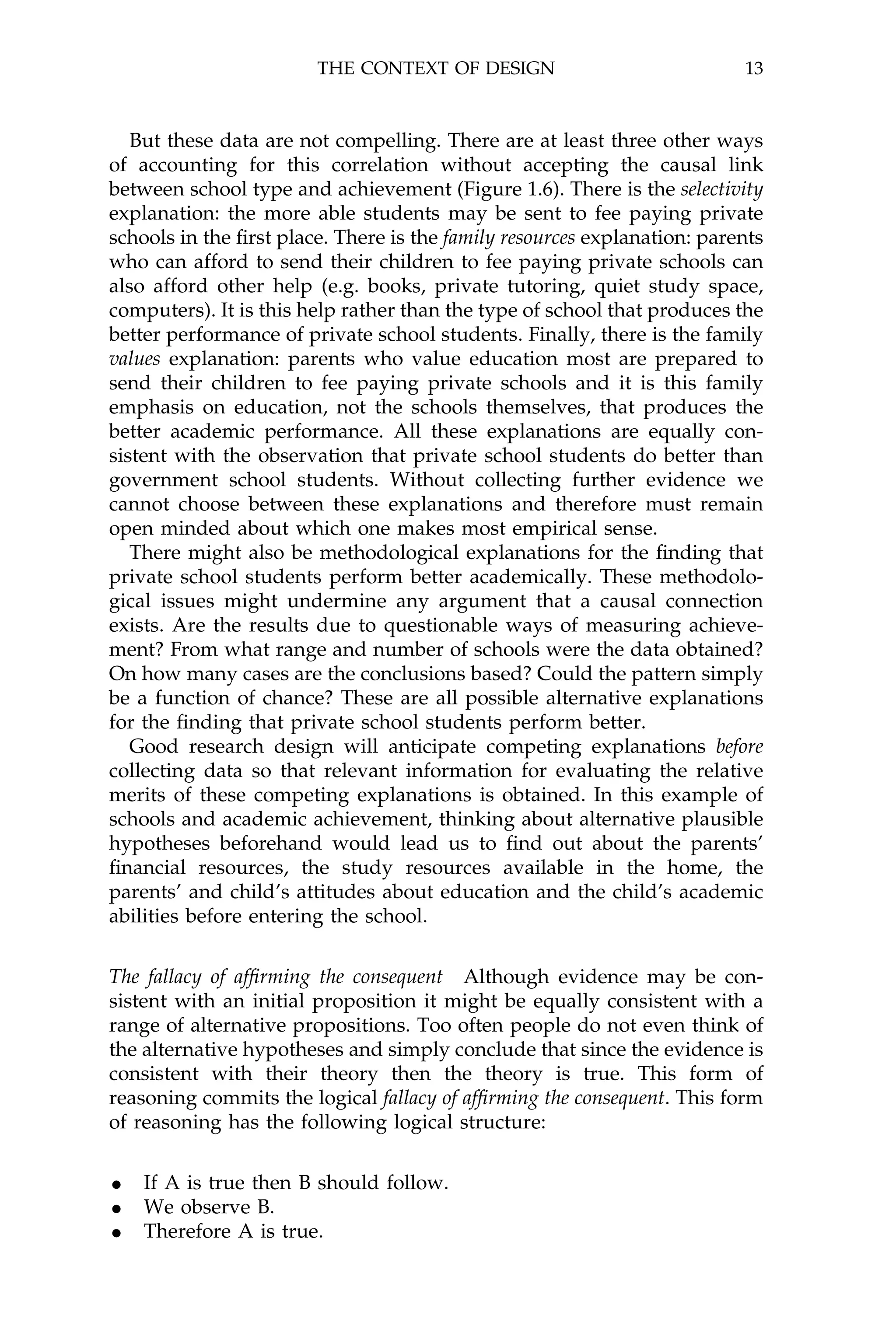 THE CONTEXT OF DESIGN                             13



   But these data are not compelling. There are at least three other ways
of accounting for this correlation without accepting the causal link
between school type and achievement (Figure 1.6). There is the selectivity
explanation: the more able students may be sent to fee paying private
schools in the ®rst place. There is the family resources explanation: parents
who can afford to send their children to fee paying private schools can
also afford other help (e.g. books, private tutoring, quiet study space,
computers). It is this help rather than the type of school that produces the
better performance of private school students. Finally, there is the family
values explanation: parents who value education most are prepared to
send their children to fee paying private schools and it is this family
emphasis on education, not the schools themselves, that produces the
better academic performance. All these explanations are equally con-
sistent with the observation that private school students do better than
government school students. Without collecting further evidence we
cannot choose between these explanations and therefore must remain
open minded about which one makes most empirical sense.
   There might also be methodological explanations for the ®nding that
private school students perform better academically. These methodolo-
gical issues might undermine any argument that a causal connection
exists. Are the results due to questionable ways of measuring achieve-
ment? From what range and number of schools were the data obtained?
On how many cases are the conclusions based? Could the pattern simply
be a function of chance? These are all possible alternative explanations
for the ®nding that private school students perform better.
   Good research design will anticipate competing explanations before
collecting data so that relevant information for evaluating the relative
merits of these competing explanations is obtained. In this example of
schools and academic achievement, thinking about alternative plausible
hypotheses beforehand would lead us to ®nd out about the parents'
®nancial resources, the study resources available in the home, the
parents' and child's attitudes about education and the child's academic
abilities before entering the school.


The fallacy of af®rming the consequent Although evidence may be con-
sistent with an initial proposition it might be equally consistent with a
range of alternative propositions. Too often people do not even think of
the alternative hypotheses and simply conclude that since the evidence is
consistent with their theory then the theory is true. This form of
reasoning commits the logical fallacy of af®rming the consequent. This form
of reasoning has the following logical structure:


· If A is true then B should follow.
· We observe B.
· Therefore A is true.
 