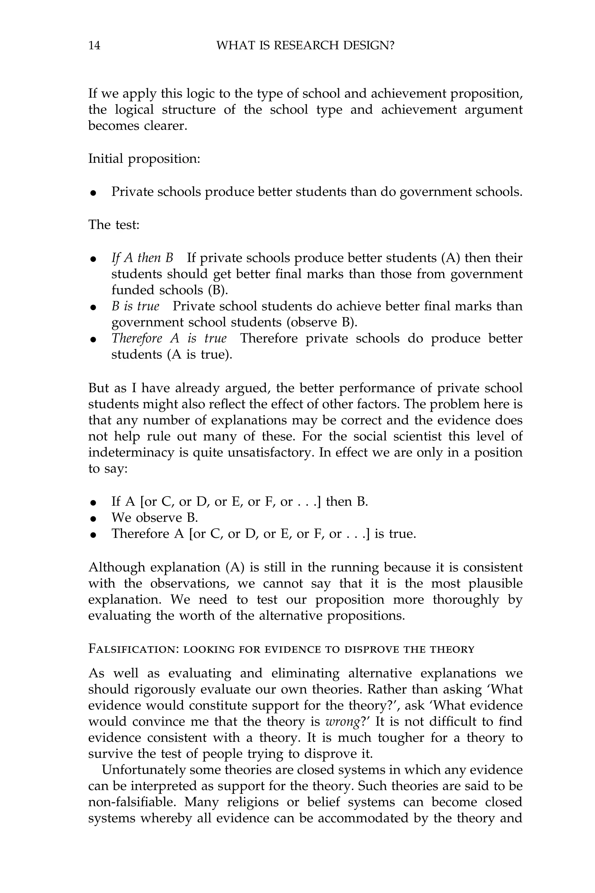 14                     WHAT IS RESEARCH DESIGN?



If we apply this logic to the type of school and achievement proposition,
the logical structure of the school type and achievement argument
becomes clearer.

Initial proposition:

· Private schools produce better students than do government schools.
The test:

· If A then B If private schools produce better students (A) then their
     students should get better ®nal marks than those from government
     funded schools (B).
·    B is true Private school students do achieve better ®nal marks than
     government school students (observe B).
·    Therefore A is true Therefore private schools do produce better
     students (A is true).

But as I have already argued, the better performance of private school
students might also re¯ect the effect of other factors. The problem here is
that any number of explanations may be correct and the evidence does
not help rule out many of these. For the social scientist this level of
indeterminacy is quite unsatisfactory. In effect we are only in a position
to say:

· If A [or C, or D, or E, or F, or . . .] then B.
· We observe B.
· Therefore A [or C, or D, or E, or F, or . . .] is true.
Although explanation (A) is still in the running because it is consistent
with the observations, we cannot say that it is the most plausible
explanation. We need to test our proposition more thoroughly by
evaluating the worth of the alternative propositions.

Falsi®cation: looking for evidence to disprove the theory
As well as evaluating and eliminating alternative explanations we
should rigorously evaluate our own theories. Rather than asking `What
evidence would constitute support for the theory?', ask `What evidence
would convince me that the theory is wrong?' It is not dif®cult to ®nd
evidence consistent with a theory. It is much tougher for a theory to
survive the test of people trying to disprove it.
  Unfortunately some theories are closed systems in which any evidence
can be interpreted as support for the theory. Such theories are said to be
non-falsi®able. Many religions or belief systems can become closed
systems whereby all evidence can be accommodated by the theory and
 