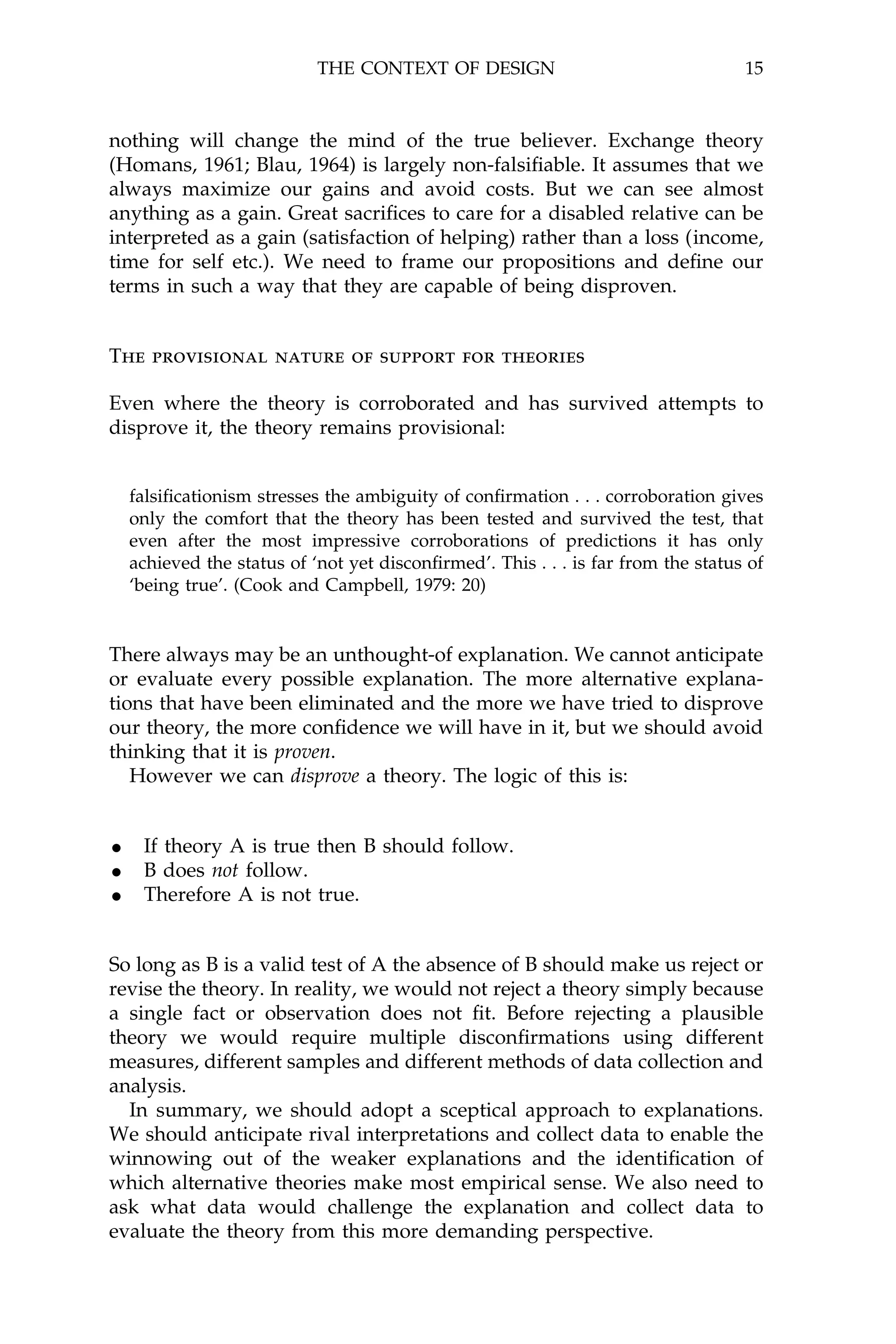 THE CONTEXT OF DESIGN                                  15



nothing will change the mind of the true believer. Exchange theory
(Homans, 1961; Blau, 1964) is largely non-falsi®able. It assumes that we
always maximize our gains and avoid costs. But we can see almost
anything as a gain. Great sacri®ces to care for a disabled relative can be
interpreted as a gain (satisfaction of helping) rather than a loss (income,
time for self etc.). We need to frame our propositions and de®ne our
terms in such a way that they are capable of being disproven.


The provisional nature of support for theories

Even where the theory is corroborated and has survived attempts to
disprove it, the theory remains provisional:


  falsi®cationism stresses the ambiguity of con®rmation . . . corroboration gives
  only the comfort that the theory has been tested and survived the test, that
  even after the most impressive corroborations of predictions it has only
  achieved the status of `not yet discon®rmed'. This . . . is far from the status of
  `being true'. (Cook and Campbell, 1979: 20)


There always may be an unthought-of explanation. We cannot anticipate
or evaluate every possible explanation. The more alternative explana-
tions that have been eliminated and the more we have tried to disprove
our theory, the more con®dence we will have in it, but we should avoid
thinking that it is proven.
   However we can disprove a theory. The logic of this is:


· If theory A is true then B should follow.
· B does not follow.
· Therefore A is not true.

So long as B is a valid test of A the absence of B should make us reject or
revise the theory. In reality, we would not reject a theory simply because
a single fact or observation does not ®t. Before rejecting a plausible
theory we would require multiple discon®rmations using different
measures, different samples and different methods of data collection and
analysis.
  In summary, we should adopt a sceptical approach to explanations.
We should anticipate rival interpretations and collect data to enable the
winnowing out of the weaker explanations and the identi®cation of
which alternative theories make most empirical sense. We also need to
ask what data would challenge the explanation and collect data to
evaluate the theory from this more demanding perspective.
 