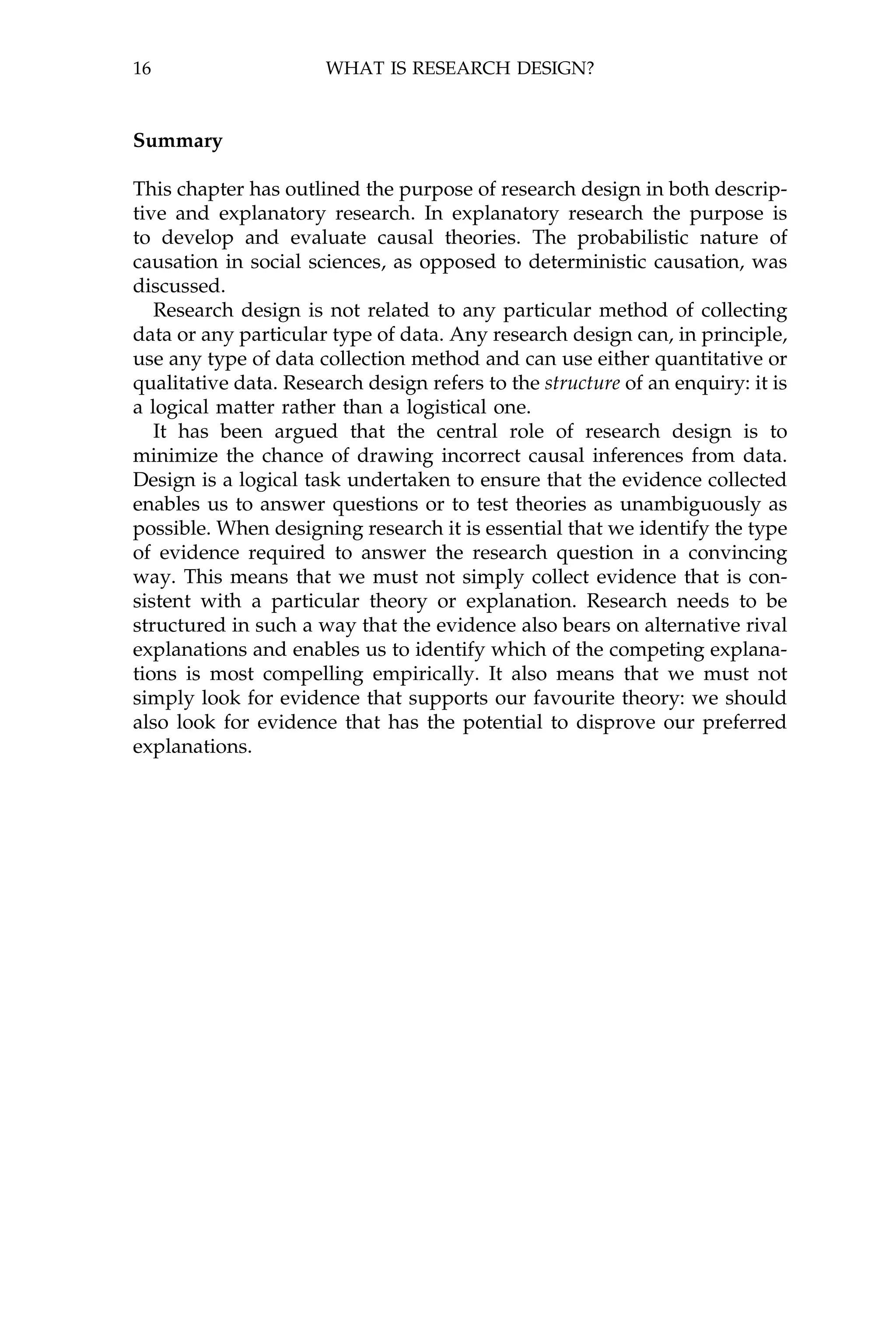 16                    WHAT IS RESEARCH DESIGN?



Summary

This chapter has outlined the purpose of research design in both descrip-
tive and explanatory research. In explanatory research the purpose is
to develop and evaluate causal theories. The probabilistic nature of
causation in social sciences, as opposed to deterministic causation, was
discussed.
   Research design is not related to any particular method of collecting
data or any particular type of data. Any research design can, in principle,
use any type of data collection method and can use either quantitative or
qualitative data. Research design refers to the structure of an enquiry: it is
a logical matter rather than a logistical one.
   It has been argued that the central role of research design is to
minimize the chance of drawing incorrect causal inferences from data.
Design is a logical task undertaken to ensure that the evidence collected
enables us to answer questions or to test theories as unambiguously as
possible. When designing research it is essential that we identify the type
of evidence required to answer the research question in a convincing
way. This means that we must not simply collect evidence that is con-
sistent with a particular theory or explanation. Research needs to be
structured in such a way that the evidence also bears on alternative rival
explanations and enables us to identify which of the competing explana-
tions is most compelling empirically. It also means that we must not
simply look for evidence that supports our favourite theory: we should
also look for evidence that has the potential to disprove our preferred
explanations.
 