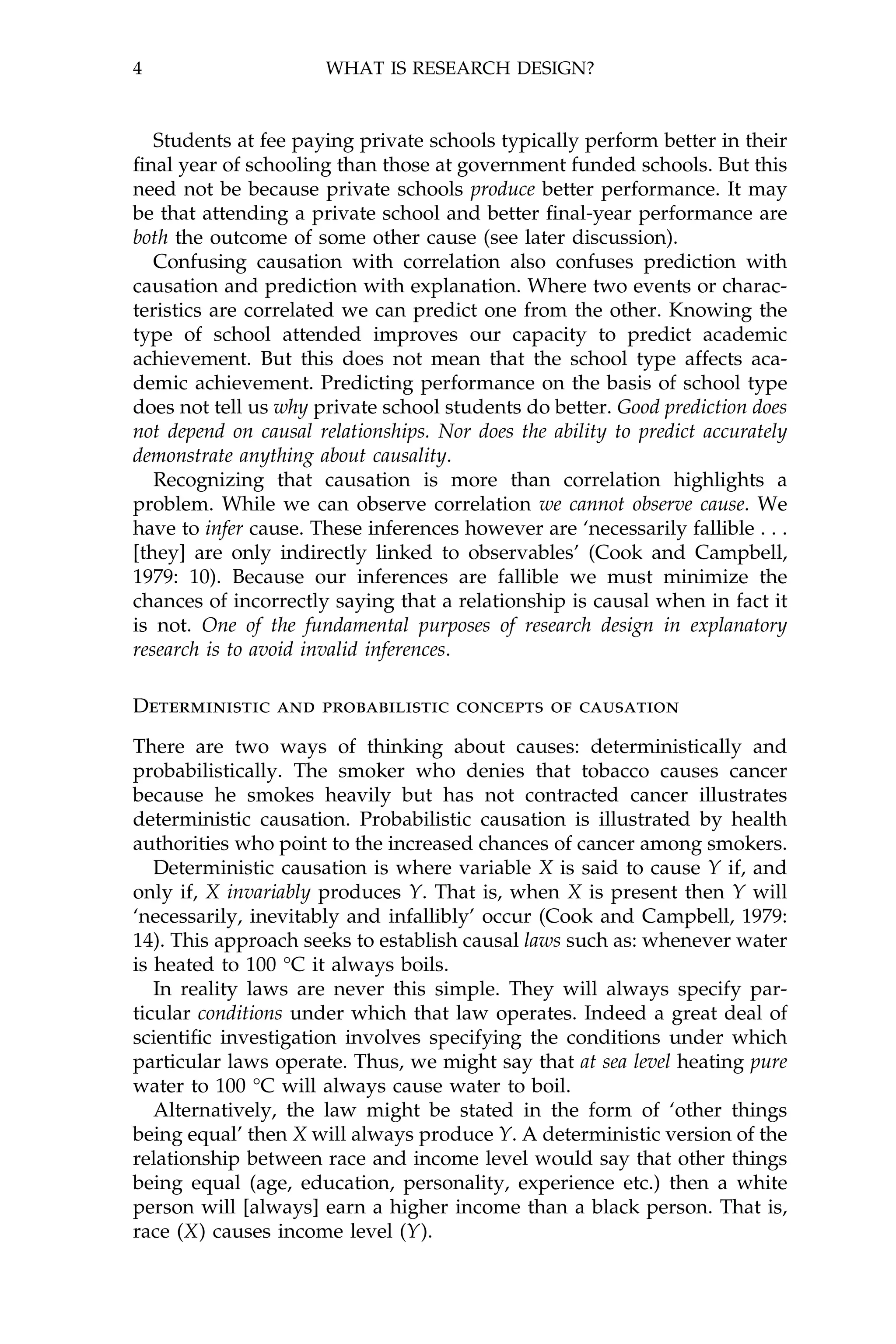 4                     WHAT IS RESEARCH DESIGN?



   Students at fee paying private schools typically perform better in their
®nal year of schooling than those at government funded schools. But this
need not be because private schools produce better performance. It may
be that attending a private school and better ®nal-year performance are
both the outcome of some other cause (see later discussion).
   Confusing causation with correlation also confuses prediction with
causation and prediction with explanation. Where two events or charac-
teristics are correlated we can predict one from the other. Knowing the
type of school attended improves our capacity to predict academic
achievement. But this does not mean that the school type affects aca-
demic achievement. Predicting performance on the basis of school type
does not tell us why private school students do better. Good prediction does
not depend on causal relationships. Nor does the ability to predict accurately
demonstrate anything about causality.
   Recognizing that causation is more than correlation highlights a
problem. While we can observe correlation we cannot observe cause. We
have to infer cause. These inferences however are `necessarily fallible . . .
[they] are only indirectly linked to observables' (Cook and Campbell,
1979: 10). Because our inferences are fallible we must minimize the
chances of incorrectly saying that a relationship is causal when in fact it
is not. One of the fundamental purposes of research design in explanatory
research is to avoid invalid inferences.

Deterministic and probabilistic concepts of causation

There are two ways of thinking about causes: deterministically and
probabilistically. The smoker who denies that tobacco causes cancer
because he smokes heavily but has not contracted cancer illustrates
deterministic causation. Probabilistic causation is illustrated by health
authorities who point to the increased chances of cancer among smokers.
   Deterministic causation is where variable X is said to cause Y if, and
only if, X invariably produces Y. That is, when X is present then Y will
`necessarily, inevitably and infallibly' occur (Cook and Campbell, 1979:
14). This approach seeks to establish causal laws such as: whenever water
is heated to 100 ¾C it always boils.
   In reality laws are never this simple. They will always specify par-
ticular conditions under which that law operates. Indeed a great deal of
scienti®c investigation involves specifying the conditions under which
particular laws operate. Thus, we might say that at sea level heating pure
water to 100 ¾C will always cause water to boil.
   Alternatively, the law might be stated in the form of `other things
being equal' then X will always produce Y. A deterministic version of the
relationship between race and income level would say that other things
being equal (age, education, personality, experience etc.) then a white
person will [always] earn a higher income than a black person. That is,
race (X) causes income level (Y).
 
