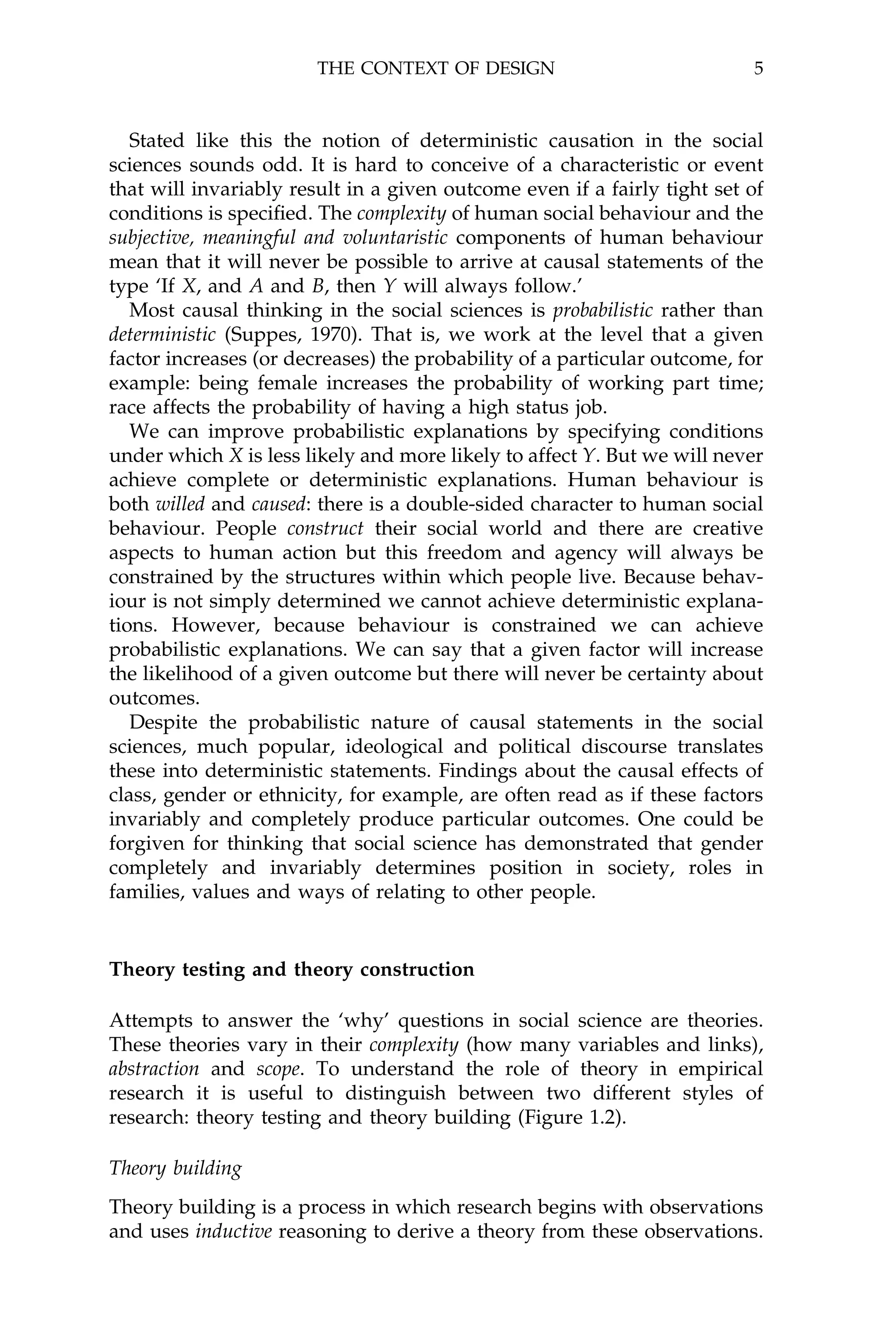 THE CONTEXT OF DESIGN                             5



   Stated like this the notion of deterministic causation in the social
sciences sounds odd. It is hard to conceive of a characteristic or event
that will invariably result in a given outcome even if a fairly tight set of
conditions is speci®ed. The complexity of human social behaviour and the
subjective, meaningful and voluntaristic components of human behaviour
mean that it will never be possible to arrive at causal statements of the
type `If X, and A and B, then Y will always follow.'
   Most causal thinking in the social sciences is probabilistic rather than
deterministic (Suppes, 1970). That is, we work at the level that a given
factor increases (or decreases) the probability of a particular outcome, for
example: being female increases the probability of working part time;
race affects the probability of having a high status job.
   We can improve probabilistic explanations by specifying conditions
under which X is less likely and more likely to affect Y. But we will never
achieve complete or deterministic explanations. Human behaviour is
both willed and caused: there is a double-sided character to human social
behaviour. People construct their social world and there are creative
aspects to human action but this freedom and agency will always be
constrained by the structures within which people live. Because behav-
iour is not simply determined we cannot achieve deterministic explana-
tions. However, because behaviour is constrained we can achieve
probabilistic explanations. We can say that a given factor will increase
the likelihood of a given outcome but there will never be certainty about
outcomes.
   Despite the probabilistic nature of causal statements in the social
sciences, much popular, ideological and political discourse translates
these into deterministic statements. Findings about the causal effects of
class, gender or ethnicity, for example, are often read as if these factors
invariably and completely produce particular outcomes. One could be
forgiven for thinking that social science has demonstrated that gender
completely and invariably determines position in society, roles in
families, values and ways of relating to other people.


Theory testing and theory construction

Attempts to answer the `why' questions in social science are theories.
These theories vary in their complexity (how many variables and links),
abstraction and scope. To understand the role of theory in empirical
research it is useful to distinguish between two different styles of
research: theory testing and theory building (Figure 1.2).

Theory building
Theory building is a process in which research begins with observations
and uses inductive reasoning to derive a theory from these observations.
 