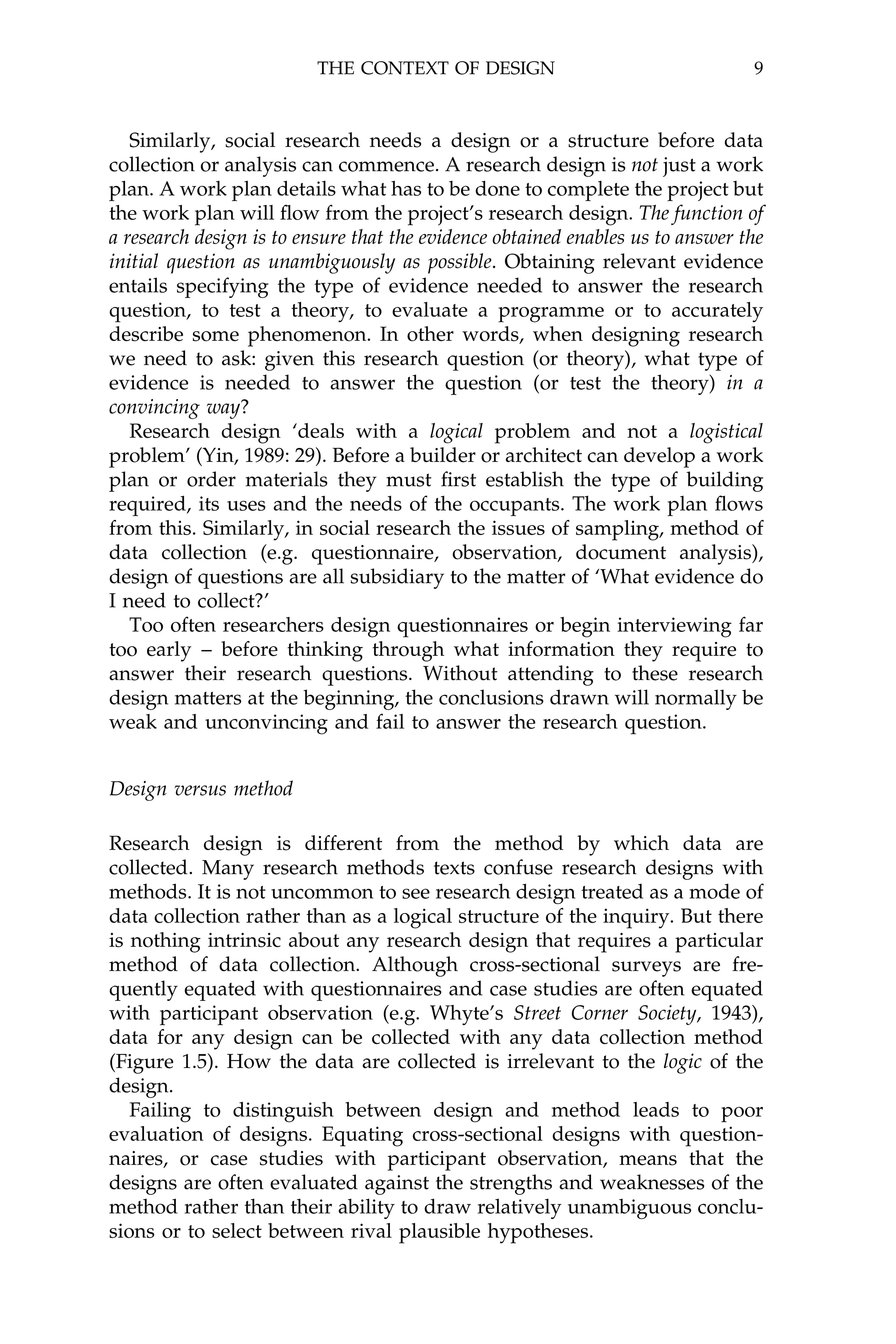 THE CONTEXT OF DESIGN                                 9



   Similarly, social research needs a design or a structure before data
collection or analysis can commence. A research design is not just a work
plan. A work plan details what has to be done to complete the project but
the work plan will ¯ow from the project's research design. The function of
a research design is to ensure that the evidence obtained enables us to answer the
initial question as unambiguously as possible. Obtaining relevant evidence
entails specifying the type of evidence needed to answer the research
question, to test a theory, to evaluate a programme or to accurately
describe some phenomenon. In other words, when designing research
we need to ask: given this research question (or theory), what type of
evidence is needed to answer the question (or test the theory) in a
convincing way?
   Research design `deals with a logical problem and not a logistical
problem' (Yin, 1989: 29). Before a builder or architect can develop a work
plan or order materials they must ®rst establish the type of building
required, its uses and the needs of the occupants. The work plan ¯ows
from this. Similarly, in social research the issues of sampling, method of
data collection (e.g. questionnaire, observation, document analysis),
design of questions are all subsidiary to the matter of `What evidence do
I need to collect?'
   Too often researchers design questionnaires or begin interviewing far
too early ± before thinking through what information they require to
answer their research questions. Without attending to these research
design matters at the beginning, the conclusions drawn will normally be
weak and unconvincing and fail to answer the research question.


Design versus method

Research design is different from the method by which data are
collected. Many research methods texts confuse research designs with
methods. It is not uncommon to see research design treated as a mode of
data collection rather than as a logical structure of the inquiry. But there
is nothing intrinsic about any research design that requires a particular
method of data collection. Although cross-sectional surveys are fre-
quently equated with questionnaires and case studies are often equated
with participant observation (e.g. Whyte's Street Corner Society, 1943),
data for any design can be collected with any data collection method
(Figure 1.5). How the data are collected is irrelevant to the logic of the
design.
   Failing to distinguish between design and method leads to poor
evaluation of designs. Equating cross-sectional designs with question-
naires, or case studies with participant observation, means that the
designs are often evaluated against the strengths and weaknesses of the
method rather than their ability to draw relatively unambiguous conclu-
sions or to select between rival plausible hypotheses.
 