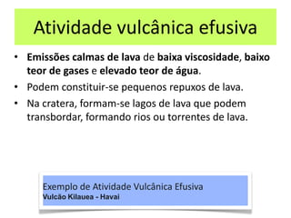Atividade vulcânica efusiva
• Emissões calmas de lava de baixa viscosidade, baixo
teor de gases e elevado teor de água.
• Podem constituir‐se pequenos repuxos de lava.
• Na cratera, formam‐se lagos de lava que podem
transbordar, formando rios ou torrentes de lava.
Exemplo de Atividade Vulcânica Efusiva
Vulcão Kilauea - Havai
 