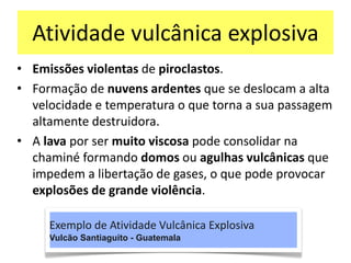 Atividade vulcânica explosiva
• Emissões violentas de piroclastos.
• Formação de nuvens ardentes que se deslocam a alta
velocidade e temperatura o que torna a sua passagem
altamente destruidora.
• A lava por ser muito viscosa pode consolidar na
chaminé formando domos ou agulhas vulcânicas que
impedem a libertação de gases, o que pode provocar
explosões de grande violência.
Exemplo de Atividade Vulcânica Explosiva
Vulcão Santiaguito - Guatemala
 