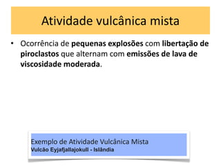 Atividade vulcânica mista
• Ocorrência de pequenas explosões com libertação de
piroclastos que alternam com emissões de lava de
viscosidade moderada.
Exemplo de Atividade Vulcânica Mista
Vulcão Eyjafjallajokull - Islândia
 