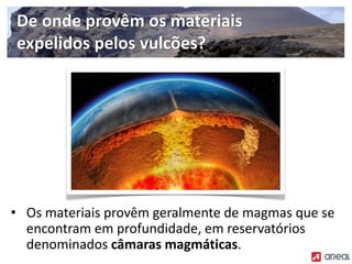 • Os materiais provêm geralmente de magmas que se
encontram em profundidade, em reservatórios
denominados câmaras magmáticas.
De onde provêm os materiais
expelidos pelos vulcões?
 