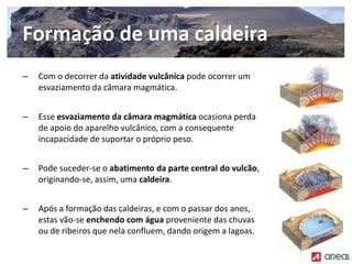 – Com o decorrer da atividade vulcânica pode ocorrer um
esvaziamento da câmara magmática.
– Esse esvaziamento da câmara magmática ocasiona perda
de apoio do aparelho vulcânico, com a consequente
incapacidade de suportar o próprio peso.
– Pode suceder‐se o abatimento da parte central do vulcão,
originando‐se, assim, uma caldeira.
– Após a formação das caldeiras, e com o passar dos anos,
estas vão‐se enchendo com água proveniente das chuvas
ou de ribeiros que nela confluem, dando origem a lagoas.
Formação de uma caldeira
 