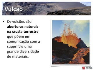 • Os vulcões são
aberturas naturais
na crusta terrestre
que põem em
comunicação com a
superfície uma
grande diversidade
de materiais.
Vulcão
 