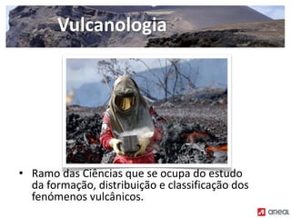 • Ramo das Ciências que se ocupa do estudo
da formação, distribuição e classificação dos
fenómenos vulcânicos.
Vulcanologia
 