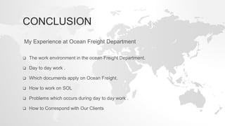 CONCLUSION
 The work environment in the ocean Freight Department.
 Day to day work .
 Which documents apply on Ocean Freight.
 How to work on SOL
 Problems which occurs during day to day work .
 How to Correspond with Our Clients
My Experience at Ocean Freight Department
 