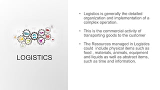 LOGISTICS
• Logistics is generally the detailed
organization and implementation of a
complex operation.
• This is the commercial activity of
transporting goods to the customer
• The Resources managed in Logistics
could include physical items such as
food , materials, animals, equipment
and liquids as well as abstract items,
such as time and information.
 