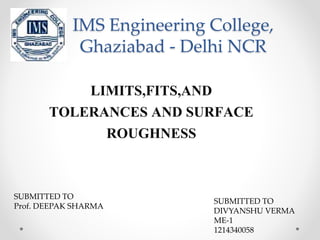 IMS Engineering College, 
Ghaziabad - Delhi NCR 
LIMITS,FITS,AND 
TOLERANCES AND SURFACE 
ROUGHNESS 
SUBMITTED TO 
Prof. DEEPAK SHARMA 
SUBMITTED TO 
DIVYANSHU VERMA 
ME-1 
1214340058 
 