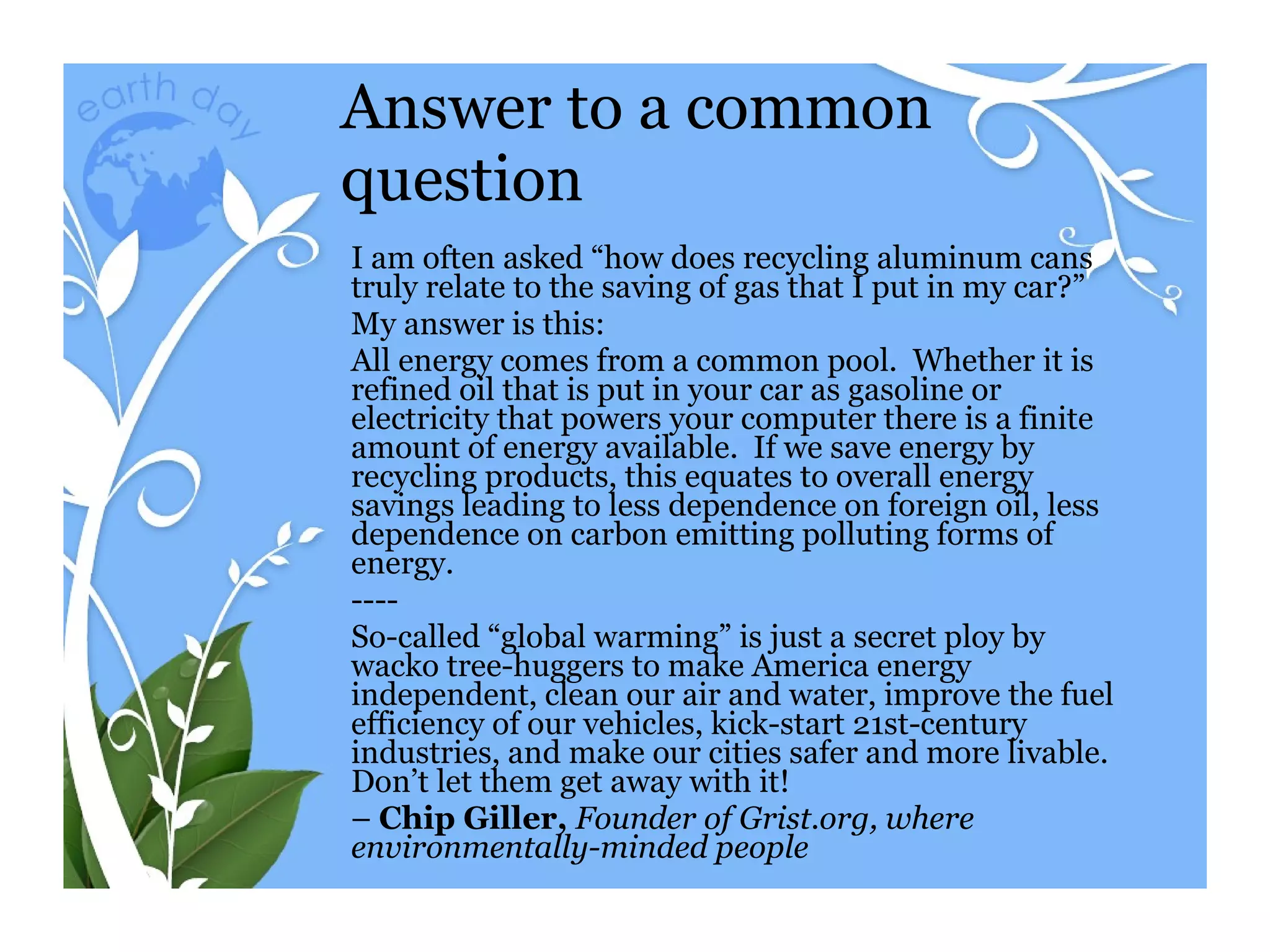 Answer to a common question I am often asked “how does recycling aluminum cans truly relate to the saving of gas that I put in my car?” My answer is this: All energy comes from a common pool.  Whether it is refined oil that is put in your car as gasoline or electricity that powers your computer there is a finite amount of energy available.  If we save energy by recycling products, this equates to overall energy savings leading to less dependence on foreign oil, less dependence on carbon emitting polluting forms of energy.  ---- So-called “global warming” is just a secret ploy by wacko tree-huggers to make America energy independent, clean our air and water, improve the fuel efficiency of our vehicles, kick-start 21st-century industries, and make our cities safer and more livable. Don’t let them get away with it! –  Chip Giller,  Founder of Grist.org, where environmentally-minded people 