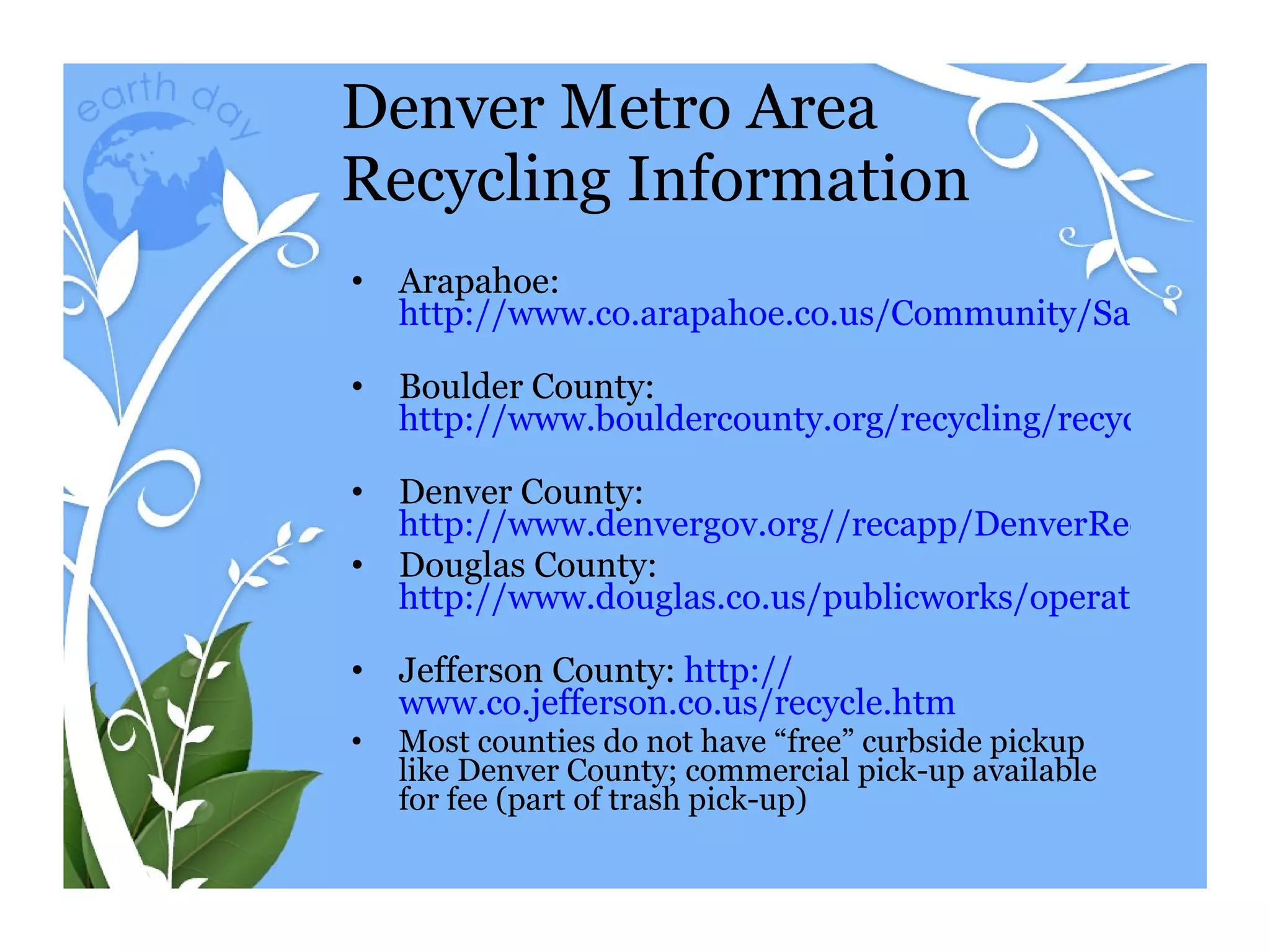 Denver Metro Area Recycling Information Arapahoe:  http://www.co.arapahoe.co.us/Community/Sanitation/refuseandrecycling.asp   Boulder County:  http://www.bouldercounty.org/recycling/recycle/recyhome.htm   Denver County:  http://www.denvergov.org//recapp/DenverRecyclesHome/tabid/425351/Default.aspx Douglas County:  http://www.douglas.co.us/publicworks/operations/Trash_Transfer_and_Landfill.html   Jefferson County:  http:// www.co.jefferson.co.us/recycle.htm   Most counties do not have “free” curbside pickup like Denver County; commercial pick-up available for fee (part of trash pick-up) 