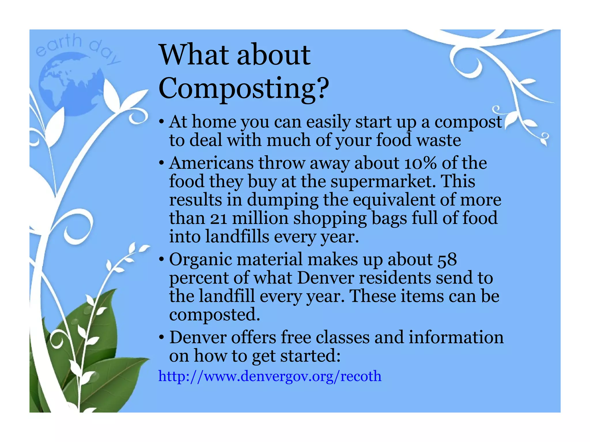 What about Composting? At home you can easily start up a compost to deal with much of your food waste Americans throw away about 10% of the food they buy at the supermarket. This results in dumping the equivalent of more than 21 million shopping bags full of food into landfills every year. Organic material makes up about 58 percent of what Denver residents send to the landfill every year. These items can be composted.  Denver offers free classes and information on how to get started: http:// www.denvergov.org/recoth 