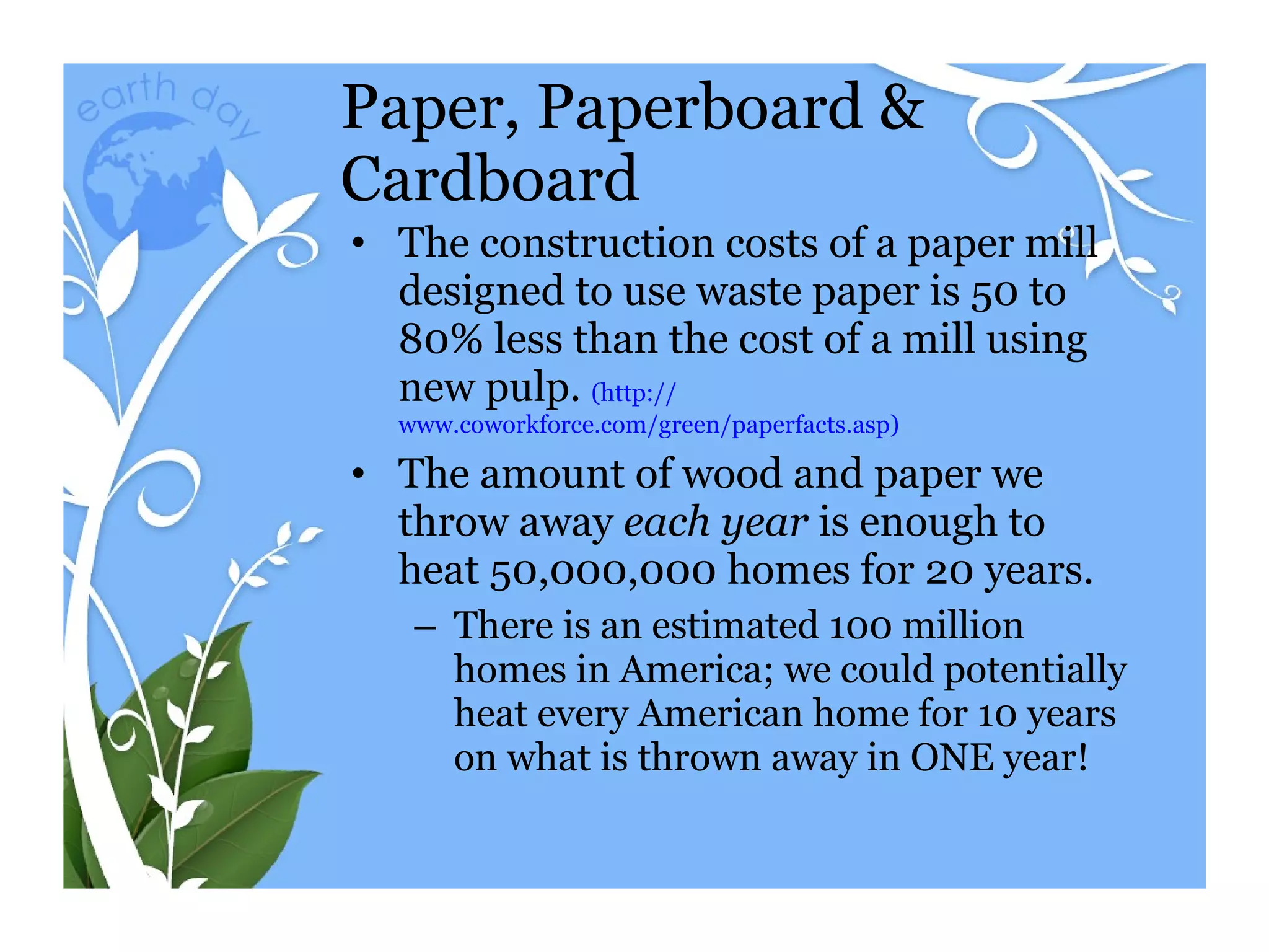 Paper, Paperboard & Cardboard The construction costs of a paper mill designed to use waste paper is 50 to 80% less than the cost of a mill using new pulp.  (http:// www.coworkforce.com/green/paperfacts.asp ) The amount of wood and paper we throw away  each year  is enough to heat 50,000,000 homes for 20 years. There is an estimated 100 million homes in America; we could potentially heat every American home for 10 years on what is thrown away in ONE year! 