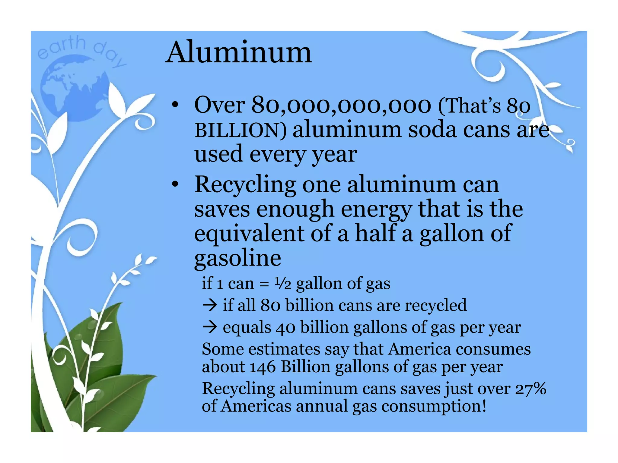 Aluminum Over 80,000,000,000  (That’s 80 BILLION)  aluminum soda cans are used every year Recycling one aluminum can saves enough energy that is the equivalent of a half a gallon of gasoline if 1 can = ½ gallon of gas     if all 80 billion cans are recycled     equals 40 billion gallons of gas per year Some estimates say that America consumes about 146 Billion gallons of gas per year  Recycling aluminum cans saves just over 27% of Americas annual gas consumption! 