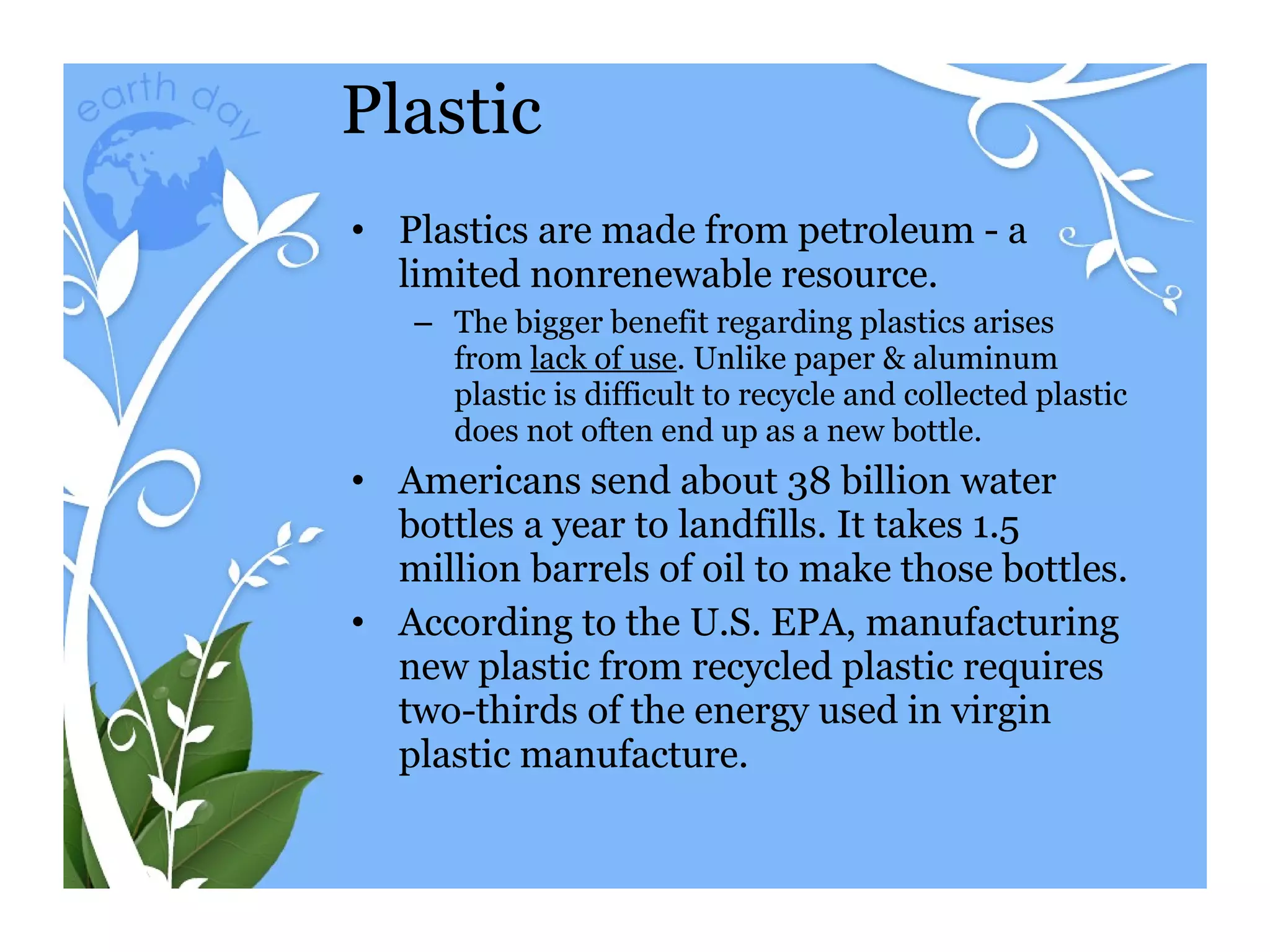 Plastic Plastics are made from petroleum - a limited nonrenewable resource. The bigger benefit regarding plastics arises from  lack of use . Unlike paper & aluminum plastic is difficult to recycle and collected plastic does not often end up as a new bottle.  Americans send about 38 billion water bottles a year to landfills. It takes 1.5 million barrels of oil to make those bottles. According to the U.S. EPA, manufacturing new plastic from recycled plastic requires two-thirds of the energy used in virgin plastic manufacture.  