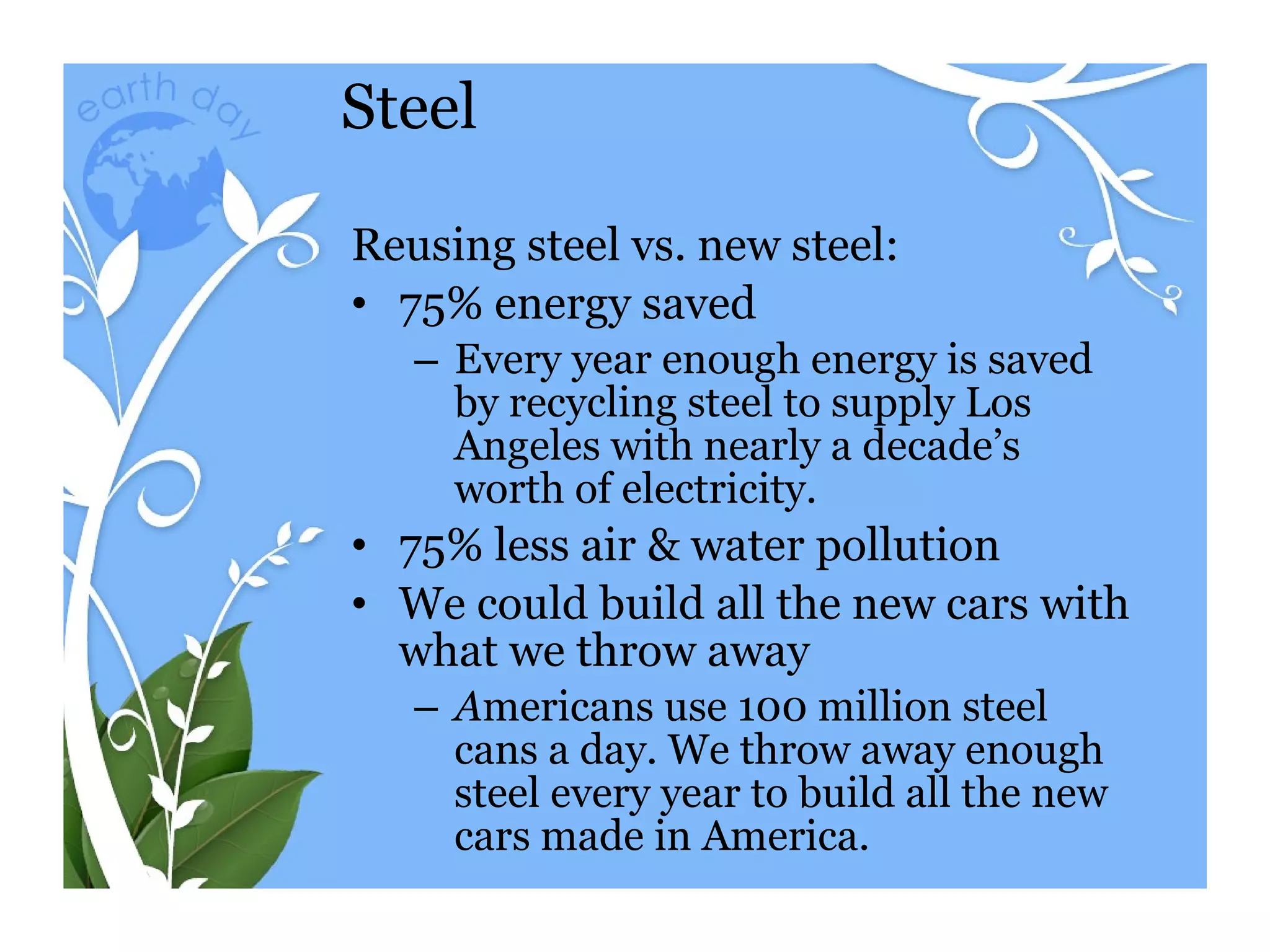 Steel Reusing steel vs. new steel: 75% energy saved Every year enough energy is saved by recycling steel to supply Los Angeles with nearly a decade’s worth of electricity. 75% less air & water pollution We could build all the new cars with what we throw away A mericans use 100 million steel cans a day. We throw away enough steel every year to build all the new cars made in America. 