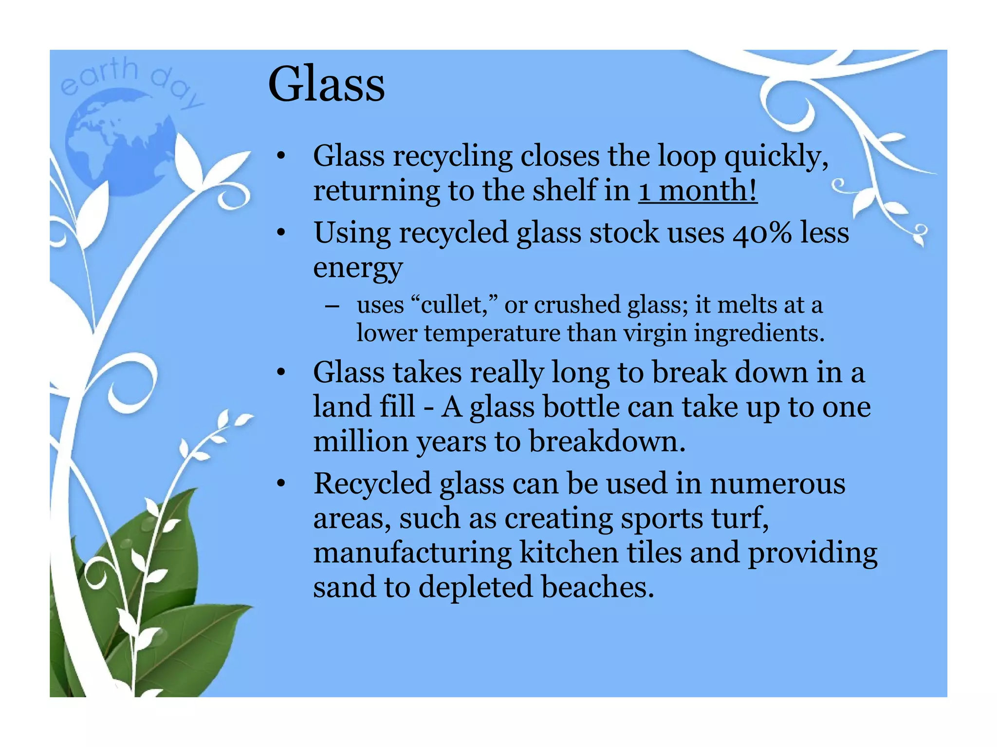 Glass Glass recycling closes the loop quickly, returning to the shelf in  1 month! Using recycled glass stock uses 40% less energy uses “cullet,” or crushed glass; it melts at a lower temperature than virgin ingredients.  Glass takes really long to break down in a land fill - A glass bottle can take up to one million years to breakdown. Recycled glass can be used in numerous areas, such as creating sports turf, manufacturing kitchen tiles and providing sand to depleted beaches.  