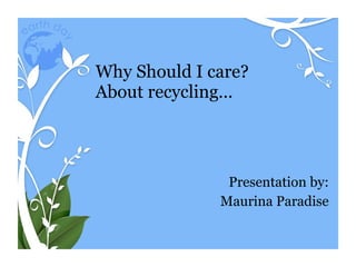 Why Should I care? About recycling… Presentation by: Maurina Paradise 