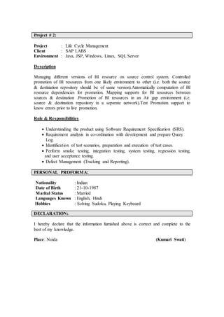 Project # 2:
Project : Life Cycle Management
Client : SAP LABS
Environment : Java, JSP, Windows, Linux, SQL Server
Description
Managing different versions of BI resource on source control system. Controlled
promotion of BI resources from one likely environment to other (i.e. both the source
& destination repository should be of same version).Automatically computation of BI
resource dependencies for promotion. Mapping supports for BI resources between
sources & destination .Promotion of BI resources in an Air gap environment (i.e.
source & destination repository in a separate network).Test Promotion support to
know errors prior to live promotion.
Role & Responsibilities
 Understanding the product using Software Requirement Specification (SRS).
 Requirement analysis in co-ordination with development and prepare Query
Log.
 Identification of test scenarios, preparation and execution of test cases.
 Perform smoke testing, integration testing, system testing, regression testing,
and user acceptance testing.
 Defect Management (Tracking and Reporting).
PERSONAL PROFORMA:
Nationality : Indian
Date of Birth : 21-10-1987
Marital Status : Married
Languages Known : English, Hindi
Hobbies : Solving Sudoku, Playing Keyboard
DECLARATION:
I hereby declare that the information furnished above is correct and complete to the
best of my knowledge.
Place: Noida (Kumari Swati)
 