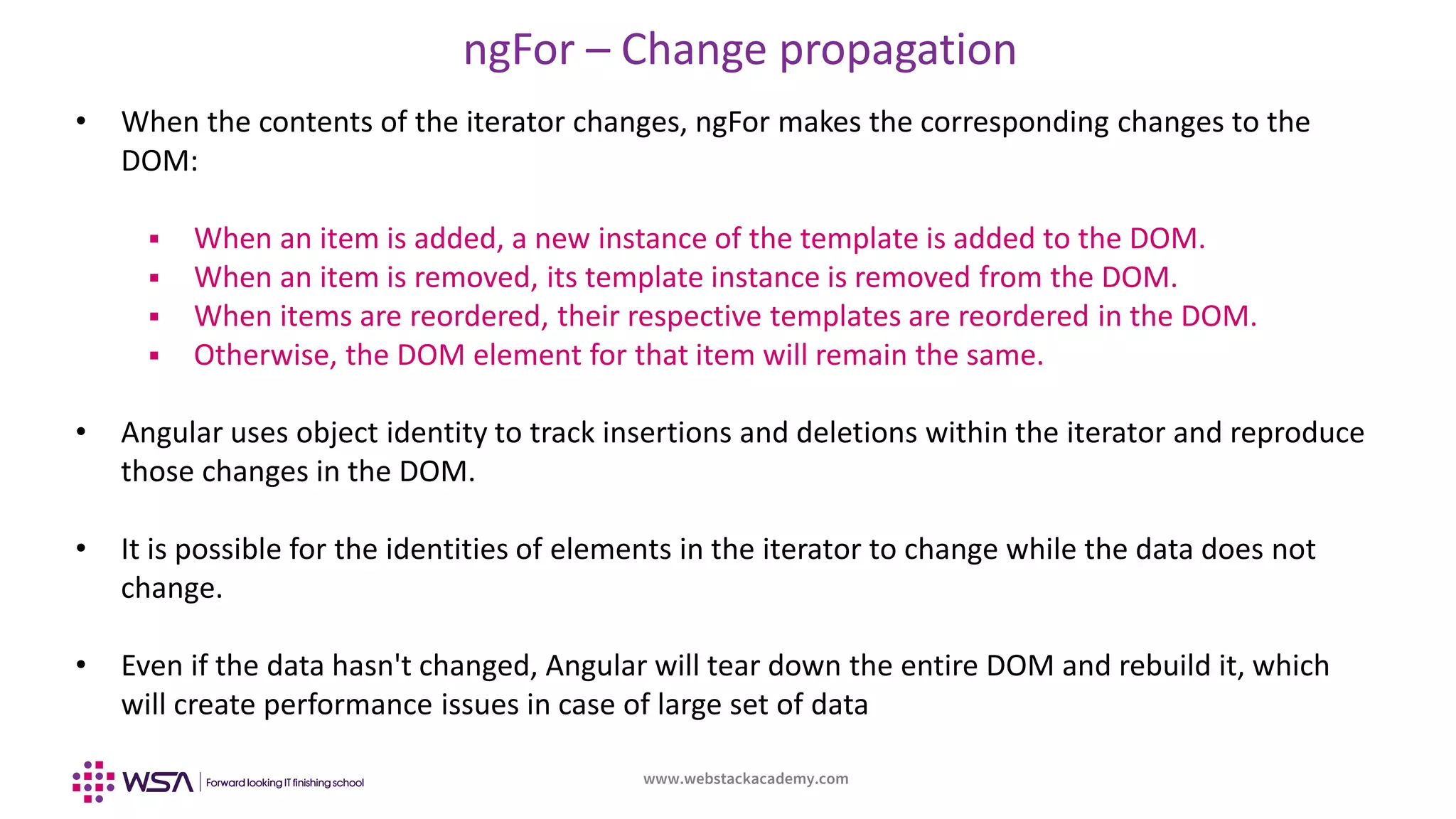 www.webstackacademy.com
ngFor – Change propagation
• When the contents of the iterator changes, ngFor makes the corresponding changes to the
DOM:
 When an item is added, a new instance of the template is added to the DOM.
 When an item is removed, its template instance is removed from the DOM.
 When items are reordered, their respective templates are reordered in the DOM.
 Otherwise, the DOM element for that item will remain the same.
• Angular uses object identity to track insertions and deletions within the iterator and reproduce
those changes in the DOM.
• It is possible for the identities of elements in the iterator to change while the data does not
change.
• Even if the data hasn't changed, Angular will tear down the entire DOM and rebuild it, which
will create performance issues in case of large set of data
 