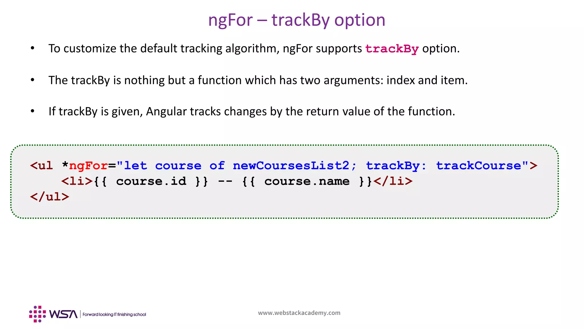 www.webstackacademy.com
ngFor – trackBy option
• To customize the default tracking algorithm, ngFor supports trackBy option.
• The trackBy is nothing but a function which has two arguments: index and item.
• If trackBy is given, Angular tracks changes by the return value of the function.
<ul *ngFor="let course of newCoursesList2; trackBy: trackCourse">
<li>{{ course.id }} -- {{ course.name }}</li>
</ul>
 
