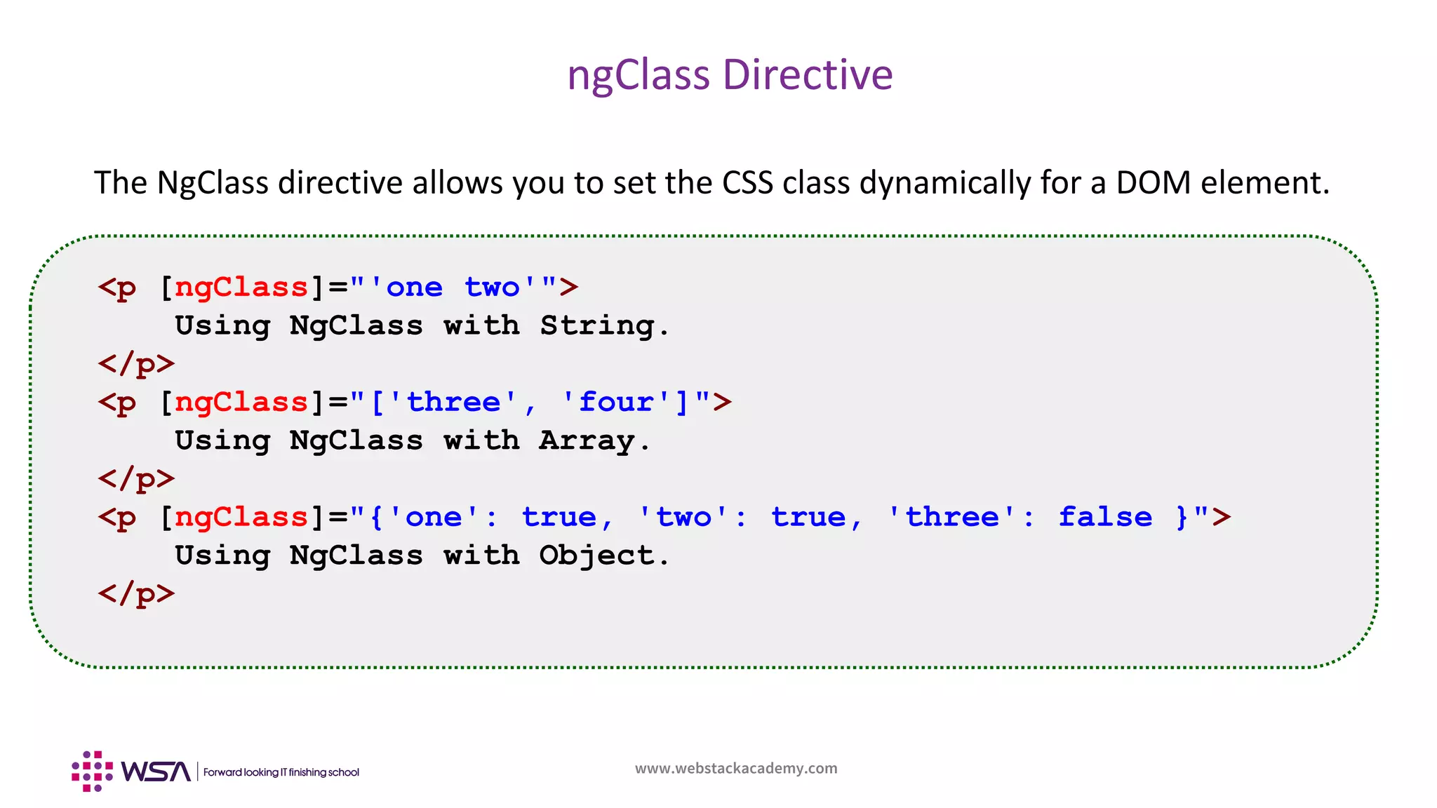 www.webstackacademy.com
ngClass Directive
The NgClass directive allows you to set the CSS class dynamically for a DOM element.
<p [ngClass]="'one two'">
Using NgClass with String.
</p>
<p [ngClass]="['three', 'four']">
Using NgClass with Array.
</p>
<p [ngClass]="{'one': true, 'two': true, 'three': false }">
Using NgClass with Object.
</p>
 