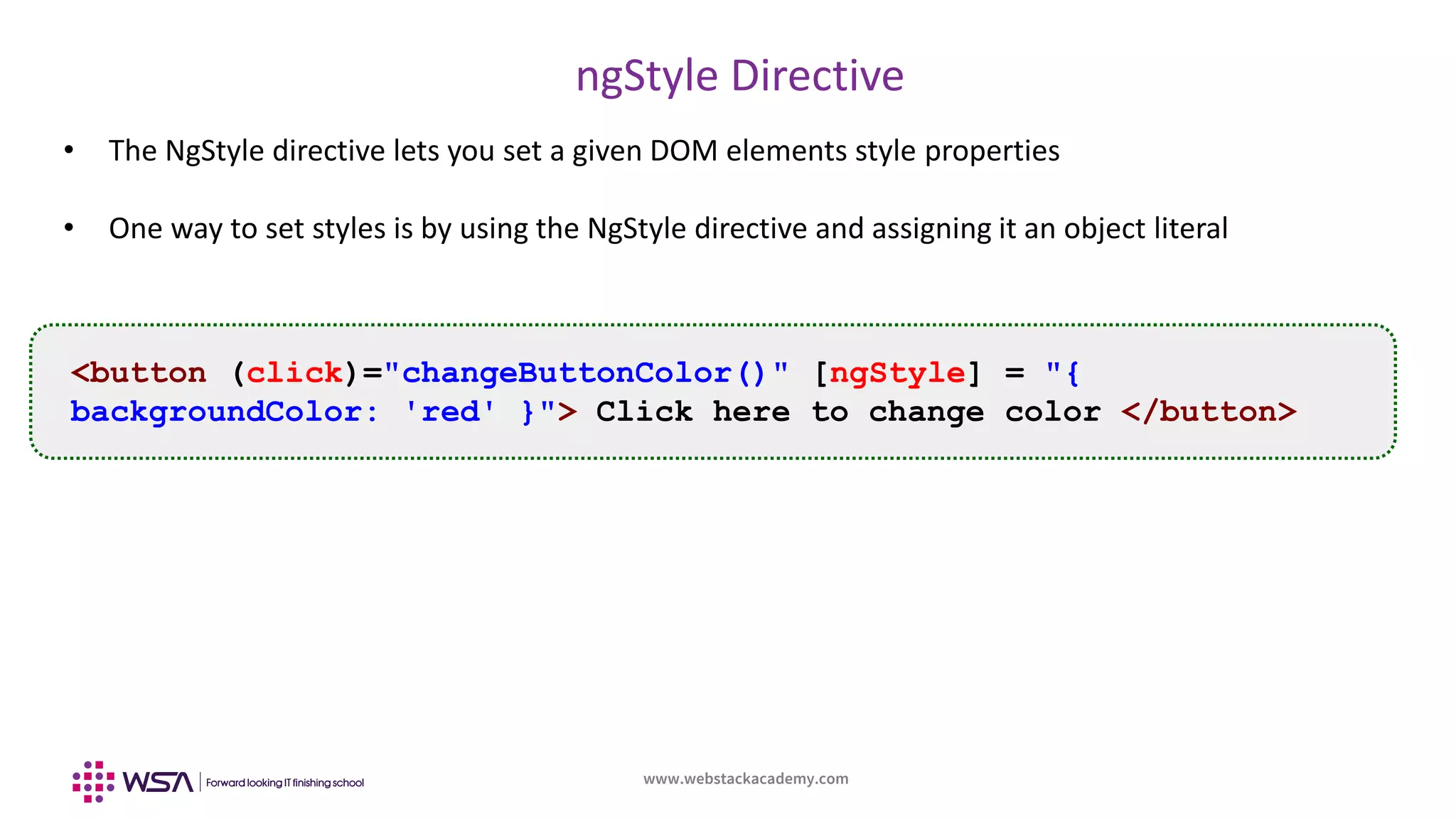 www.webstackacademy.com
ngStyle Directive
• The NgStyle directive lets you set a given DOM elements style properties
• One way to set styles is by using the NgStyle directive and assigning it an object literal
<button (click)="changeButtonColor()" [ngStyle] = "{
backgroundColor: 'red' }"> Click here to change color </button>
 