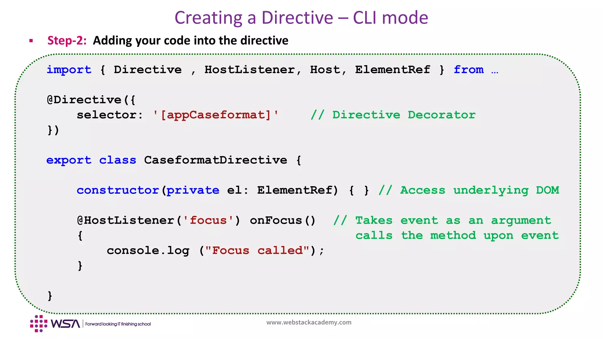 www.webstackacademy.com
Creating a Directive – CLI mode
 Step-2: Adding your code into the directive
import { Directive , HostListener, Host, ElementRef } from …
@Directive({
selector: '[appCaseformat]' // Directive Decorator
})
export class CaseformatDirective {
constructor(private el: ElementRef) { } // Access underlying DOM
@HostListener('focus') onFocus() // Takes event as an argument
{ calls the method upon event
console.log ("Focus called");
}
}
 