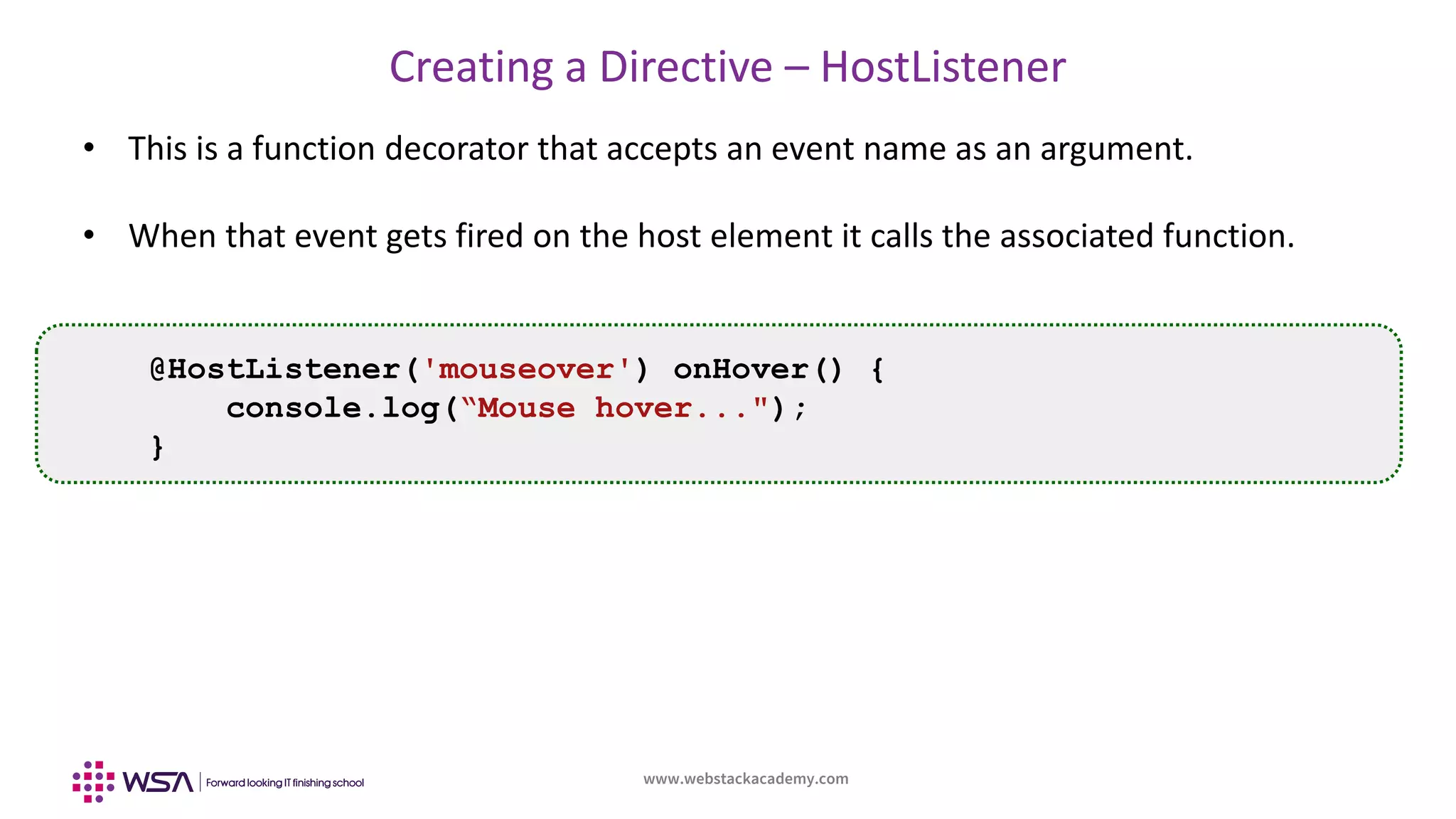 www.webstackacademy.com
Creating a Directive – HostListener
• This is a function decorator that accepts an event name as an argument.
• When that event gets fired on the host element it calls the associated function.
@HostListener('mouseover') onHover() {
console.log(“Mouse hover...");
}
 