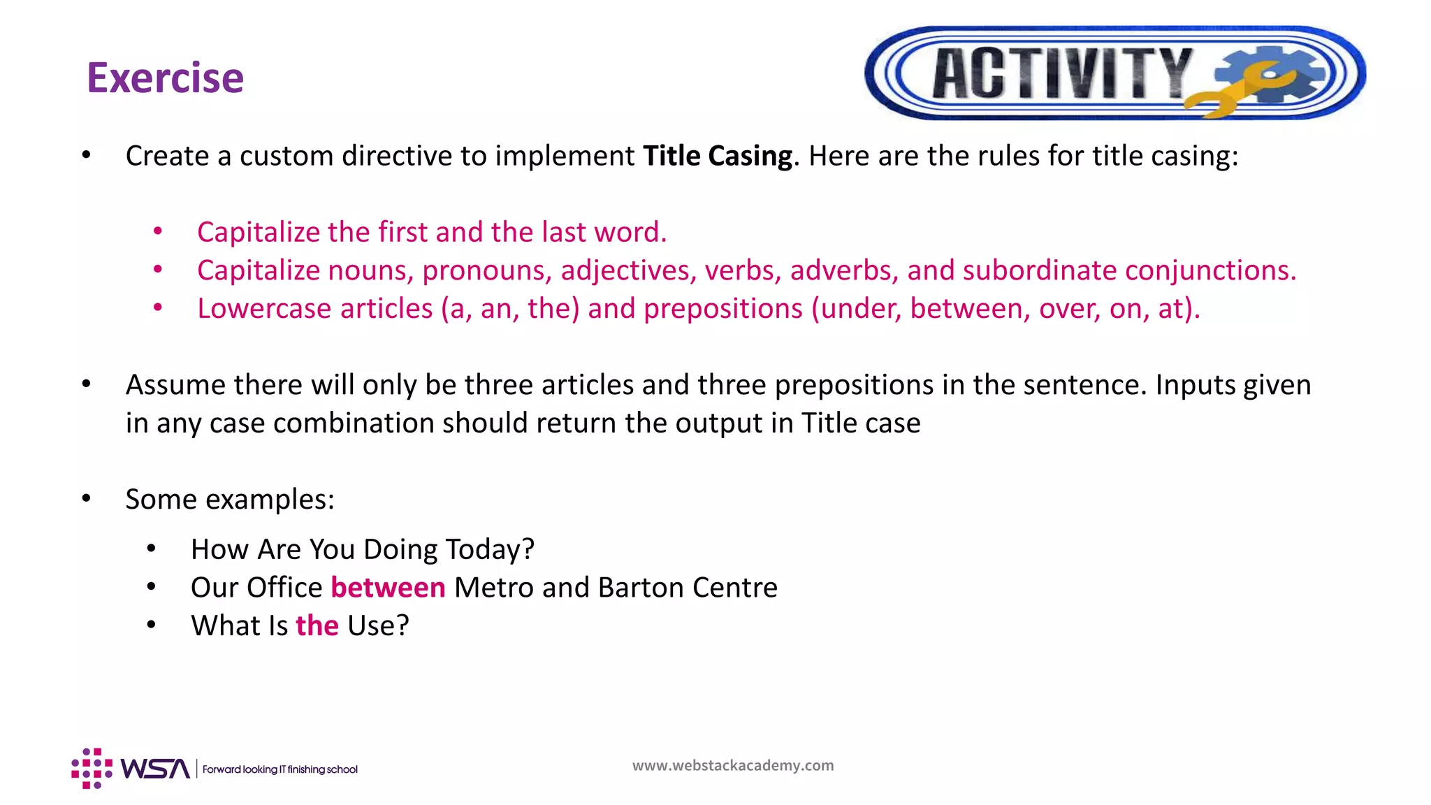 www.webstackacademy.com
Exercise
• Create a custom directive to implement Title Casing. Here are the rules for title casing:
• Capitalize the first and the last word.
• Capitalize nouns, pronouns, adjectives, verbs, adverbs, and subordinate conjunctions.
• Lowercase articles (a, an, the) and prepositions (under, between, over, on, at).
• Assume there will only be three articles and three prepositions in the sentence. Inputs given
in any case combination should return the output in Title case
• Some examples:
• How Are You Doing Today?
• Our Office between Metro and Barton Centre
• What Is the Use?
 