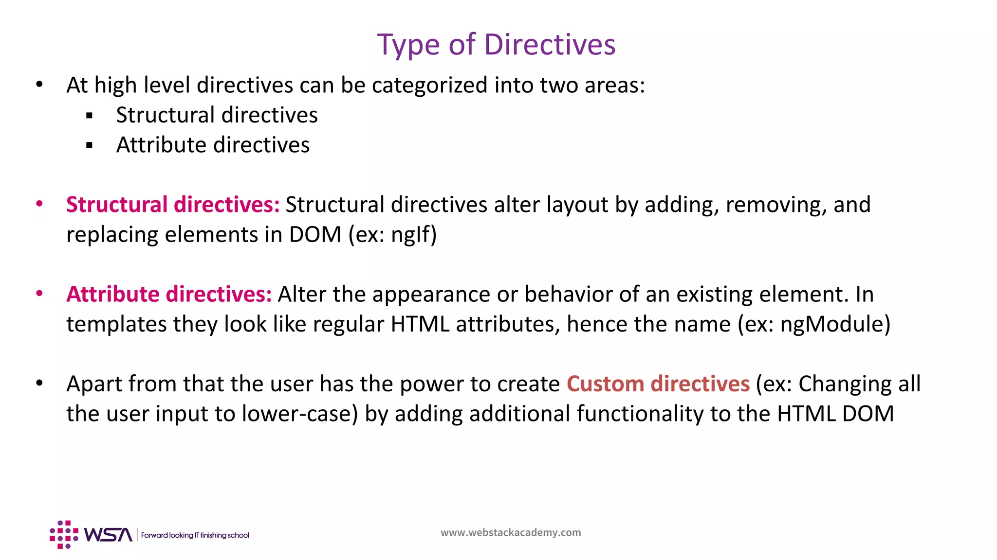 www.webstackacademy.com
Type of Directives
• At high level directives can be categorized into two areas:
 Structural directives
 Attribute directives
• Structural directives: Structural directives alter layout by adding, removing, and
replacing elements in DOM (ex: ngIf)
• Attribute directives: Alter the appearance or behavior of an existing element. In
templates they look like regular HTML attributes, hence the name (ex: ngModule)
• Apart from that the user has the power to create Custom directives (ex: Changing all
the user input to lower-case) by adding additional functionality to the HTML DOM
 