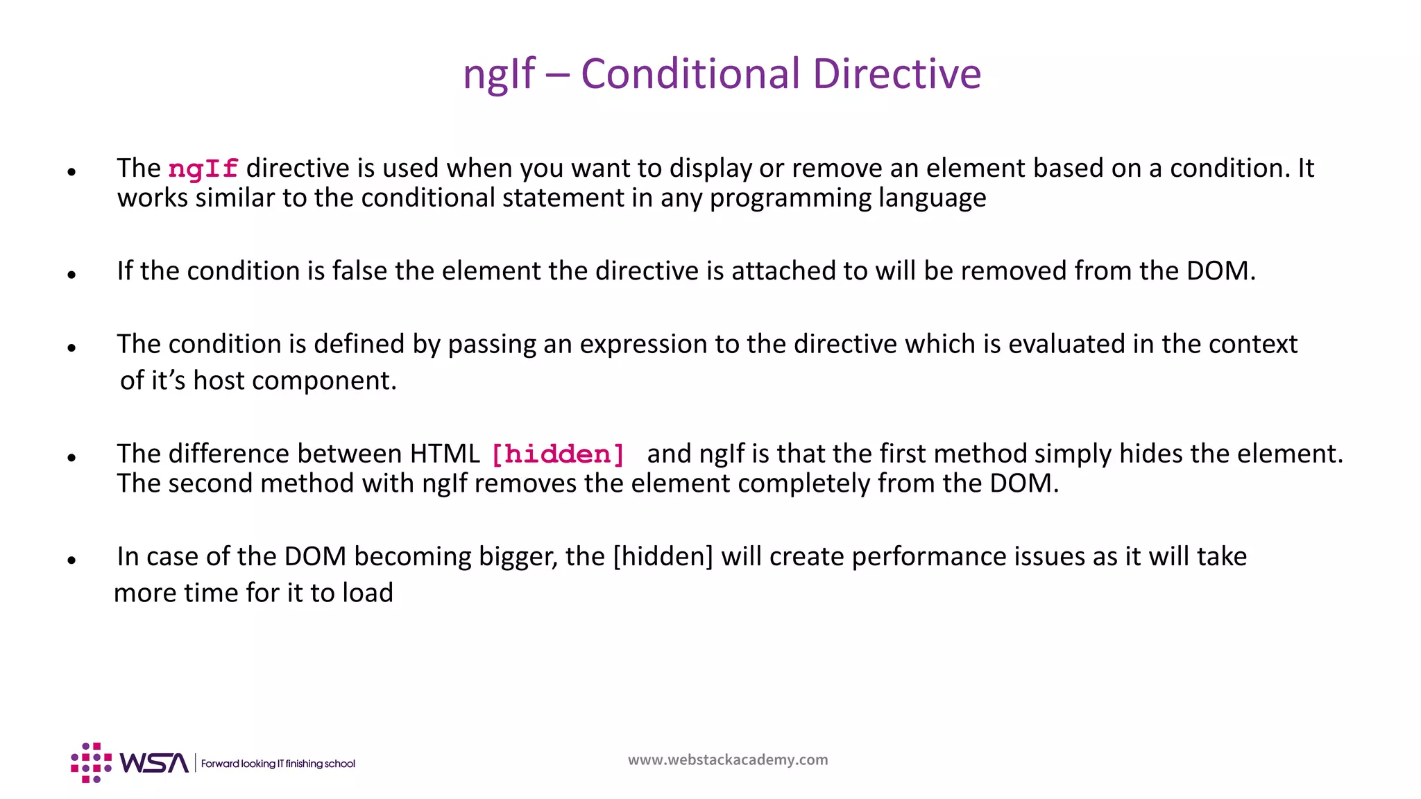 www.webstackacademy.com
ngIf – Conditional Directive
 The ngIf directive is used when you want to display or remove an element based on a condition. It
works similar to the conditional statement in any programming language
 If the condition is false the element the directive is attached to will be removed from the DOM.
 The condition is defined by passing an expression to the directive which is evaluated in the context
of it’s host component.
 The difference between HTML [hidden] and ngIf is that the first method simply hides the element.
The second method with ngIf removes the element completely from the DOM.
 In case of the DOM becoming bigger, the [hidden] will create performance issues as it will take
more time for it to load
 