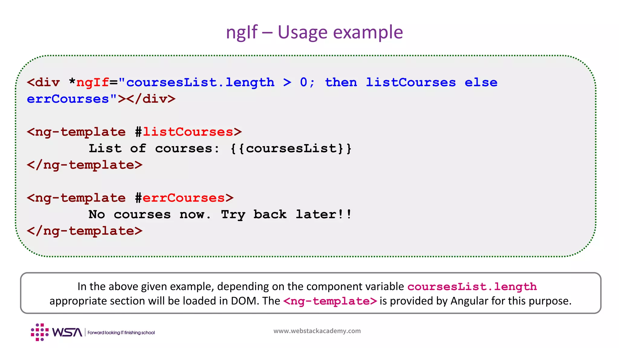 www.webstackacademy.com
ngIf – Usage example
<div *ngIf="coursesList.length > 0; then listCourses else
errCourses"></div>
<ng-template #listCourses>
List of courses: {{coursesList}}
</ng-template>
<ng-template #errCourses>
No courses now. Try back later!!
</ng-template>
In the above given example, depending on the component variable coursesList.length
appropriate section will be loaded in DOM. The <ng-template> is provided by Angular for this purpose.
 