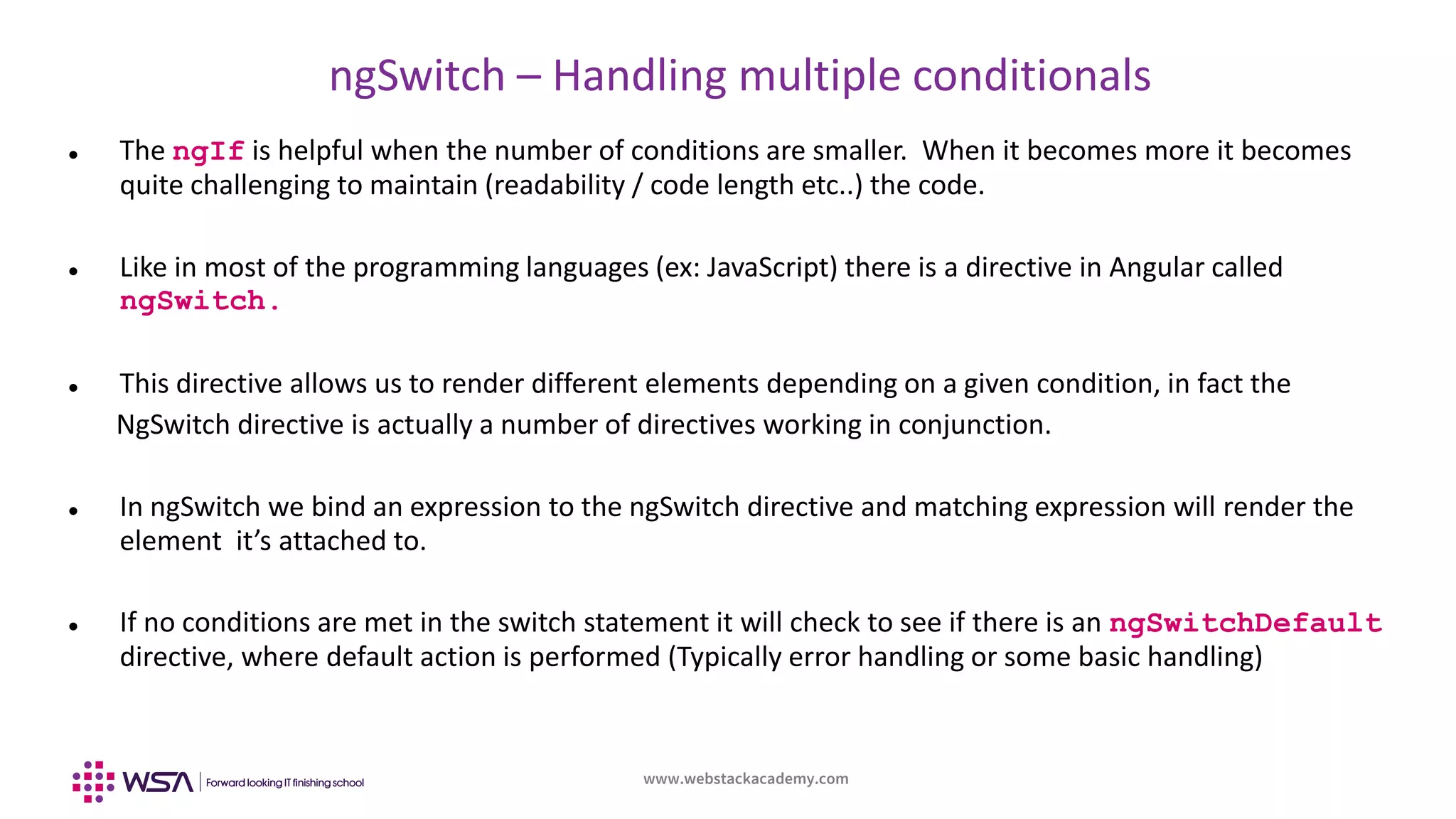 www.webstackacademy.com
ngSwitch – Handling multiple conditionals
 The ngIf is helpful when the number of conditions are smaller. When it becomes more it becomes
quite challenging to maintain (readability / code length etc..) the code.
 Like in most of the programming languages (ex: JavaScript) there is a directive in Angular called
ngSwitch.
 This directive allows us to render different elements depending on a given condition, in fact the
NgSwitch directive is actually a number of directives working in conjunction.
 In ngSwitch we bind an expression to the ngSwitch directive and matching expression will render the
element it’s attached to.
 If no conditions are met in the switch statement it will check to see if there is an ngSwitchDefault
directive, where default action is performed (Typically error handling or some basic handling)
 