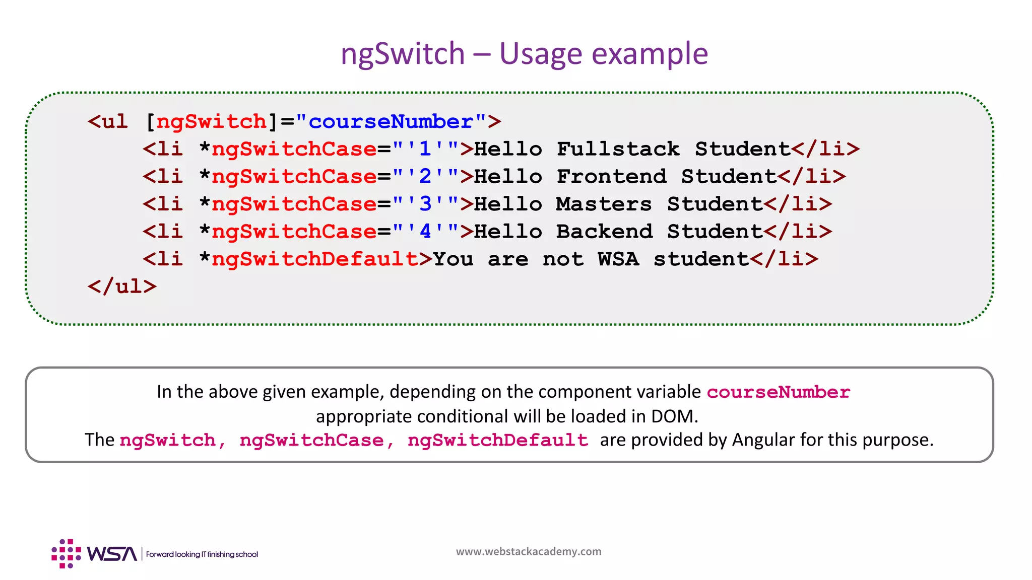 www.webstackacademy.com
ngSwitch – Usage example
In the above given example, depending on the component variable courseNumber
appropriate conditional will be loaded in DOM.
The ngSwitch, ngSwitchCase, ngSwitchDefault are provided by Angular for this purpose.
<ul [ngSwitch]="courseNumber">
<li *ngSwitchCase="'1'">Hello Fullstack Student</li>
<li *ngSwitchCase="'2'">Hello Frontend Student</li>
<li *ngSwitchCase="'3'">Hello Masters Student</li>
<li *ngSwitchCase="'4'">Hello Backend Student</li>
<li *ngSwitchDefault>You are not WSA student</li>
</ul>
 