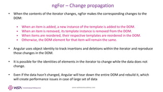 www.webstackacademy.com
ngFor – Change propagation
• When the contents of the iterator changes, ngFor makes the corresponding changes to the
DOM:
 When an item is added, a new instance of the template is added to the DOM.
 When an item is removed, its template instance is removed from the DOM.
 When items are reordered, their respective templates are reordered in the DOM.
 Otherwise, the DOM element for that item will remain the same.
• Angular uses object identity to track insertions and deletions within the iterator and reproduce
those changes in the DOM.
• It is possible for the identities of elements in the iterator to change while the data does not
change.
• Even if the data hasn't changed, Angular will tear down the entire DOM and rebuild it, which
will create performance issues in case of large set of data
 