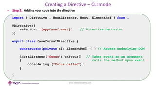 www.webstackacademy.com
Creating a Directive – CLI mode
 Step-2: Adding your code into the directive
import { Directive , HostListener, Host, ElementRef } from …
@Directive({
selector: '[appCaseformat]' // Directive Decorator
})
export class CaseformatDirective {
constructor(private el: ElementRef) { } // Access underlying DOM
@HostListener('focus') onFocus() // Takes event as an argument
{ calls the method upon event
console.log ("Focus called");
}
}
 