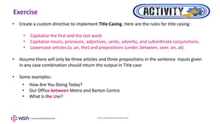 www.webstackacademy.com
Exercise
• Create a custom directive to implement Title Casing. Here are the rules for title casing:
• Capitalize the first and the last word.
• Capitalize nouns, pronouns, adjectives, verbs, adverbs, and subordinate conjunctions.
• Lowercase articles (a, an, the) and prepositions (under, between, over, on, at).
• Assume there will only be three articles and three prepositions in the sentence. Inputs given
in any case combination should return the output in Title case
• Some examples:
• How Are You Doing Today?
• Our Office between Metro and Barton Centre
• What Is the Use?
 