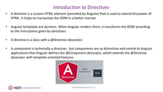 www.webstackacademy.com
Introduction to Directives
• A directive is a custom HTML element (provided by Angular) that is used to extend the power of
HTML. It helps to manipulate the DOM in a better manner.
• Angular templates are dynamic. When Angular renders them, it transforms the DOM according
to the instructions given by directives.
• A directive is a class with a @Directive decorator.
• A component is technically a directive - but components are so distinctive and central to Angular
applications that Angular defines the @Component decorator, which extends the @Directive
decorator with template-oriented features.
 