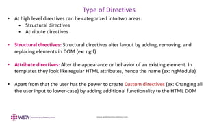 www.webstackacademy.com
Type of Directives
• At high level directives can be categorized into two areas:
 Structural directives
 Attribute directives
• Structural directives: Structural directives alter layout by adding, removing, and
replacing elements in DOM (ex: ngIf)
• Attribute directives: Alter the appearance or behavior of an existing element. In
templates they look like regular HTML attributes, hence the name (ex: ngModule)
• Apart from that the user has the power to create Custom directives (ex: Changing all
the user input to lower-case) by adding additional functionality to the HTML DOM
 