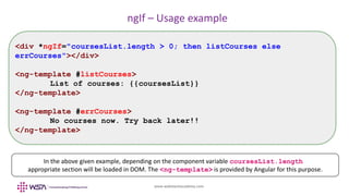 www.webstackacademy.com
ngIf – Usage example
<div *ngIf="coursesList.length > 0; then listCourses else
errCourses"></div>
<ng-template #listCourses>
List of courses: {{coursesList}}
</ng-template>
<ng-template #errCourses>
No courses now. Try back later!!
</ng-template>
In the above given example, depending on the component variable coursesList.length
appropriate section will be loaded in DOM. The <ng-template> is provided by Angular for this purpose.
 