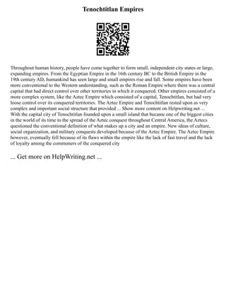 Tenochtitlan Empires
Throughout human history, people have come together to form small, independent city states or large,
expanding empires. From the Egyptian Empire in the 16th century BC to the British Empire in the
19th century AD, humankind has seen large and small empires rise and fall. Some empires have been
more conventional to the Western understanding, such as the Roman Empire where there was a central
capital that had direct control over other territories in which it conquered. Other empires consisted of a
more complex system, like the Aztec Empire which consisted of a capital, Tenochtitlan, but had very
loose control over its conquered territories. The Aztec Empire and Tenochtitlan rested upon as very
complex and important social structure that provided ... Show more content on Helpwriting.net ...
With the capital city of Tenochtitlan founded upon a small island that became one of the biggest cities
in the world of its time to the spread of the Aztec conquest throughout Central America, the Aztecs
questioned the conventional definition of what makes up a city and an empire. New ideas of culture,
social organization, and military conquests developed because of the Aztec Empire. The Aztec Empire
however, eventually fell because of its flaws within the empire like the lack of fast travel and the lack
of loyalty among the commoners of the conquered city
... Get more on HelpWriting.net ...
 